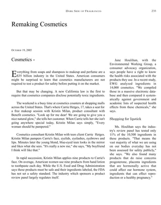 Remaking Cosmetics
OCTOBER 19, 2005
Everything from soaps and shampoos to makeup and perfume are a
$35 billion industry in the United States. American consumers
might be surprised to learn that cosmetics manufacturers are not
required to test a product for safety before putting it on the market.
But that may be changing. A new California law is the first to
require that cosmetics companies disclose potentially toxic ingredients.
The weekend is a busy time at cosmetics counters at shopping malls
across the United States. That's where Carrie Hetges, 17, takes a seat for
a free makeup session with Kristin Milan, product consultant with
Benefit cosmetics. "Look up for me dear! We are going to give you a
nice natural glow," she tells her customer. When Carrie tells her she isn't
going anywhere special today, Kristin Milan says simply, "Every
woman should be pampered."
Cosmetics consultant Kristin Milan with teen client Carrie Hetges.
Kristin Milan pampers Carrie's face, eyelids, eyelashes, eyebrows and
lips. Minutes later the young blond, blue-eyed teen looks in the mirror
and likes what she sees. "It's really a new me," she says, "My boyfriend
I think will like that."
In rapid succession, Kristin Milan applies nine products to Carrie's
face. On average, American women use nine products from hand lotion
to toothpaste each day. While the U.S. Food and Drug Administration
says these products must be safe and their ingredients labeled, the FDA
has not set a safety standard. The industry which sponsors a product
review panel largely regulates itself.
Jane Houlihan, with the
Environmental Working Group, a
consumer advocacy organization,
says people have a right to know
the health risks associated with the
products they use. In a recent study,
EWG analyzed ingredients in
14,000 cosmetics. "We compiled
those in a massive electronic data-
base and then compared it system-
atically against government and
academic lists of suspected health
effects from these chemicals," she
says.
Shopping for lipstick
Ms. Houlihan says the indus-
try's review panel has tested only
11% of the 10,500 ingredients in
these products. "That means the
vast majority of what we are using
on our bodies everyday has not
been assessed for safety publicly,"
she says. "We also found many
products that do raise concerns
progesterone, placenta ingredients
that are hormonally active that
could affect our hormone system,
ingredients that can effect repro-
duction or a healthy pregnancy."
Cosmetics -
DARK SIDE OF FRAGRANCES 235
 