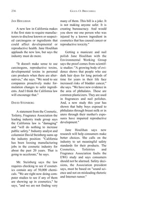 many of them. This bill is a joke. It
is not making anyone safer. It is
creating bureaucracy. And would
you show me one person who was
injured by a known ingredient in
cosmetics that has caused cancer or
reproductive toxicity."
Getting a manicure and nail
polish Jane Houlihan with the
Environmental Working Group
says the proof comes from scientif-
ic studies: "A growing body of evi-
dence shows that people who use
dark hair dyes for long periods of
time for years in their life face
increased risks of bladder cancer,"
she says. "We have new evidence in
the area of phthalates. These are
common plasticizers. They are used
in fragrances and nail polishes.
And, a new study this year has
shown that baby boys exposed to
phthalates through breast milk or in
utero through their mother's expo-
sures have impaired reproductive
development."
Jane Houlihan says new
research will help consumers make
better choices. She calls on the
industry to set meaningful safety
standards for their products. The
Cosmetics, Toiletries and
Fragrance Association faults the
EWG study and says consumers
should not be alarmed. Safety deci-
sions, the Association president
says, must be based on "sound sci-
ence and not on misleading rhetoric
and Internet rumor."
JAN HOULIHAN
A new law in California makes
it the first state to require manufac-
turers to disclose known or suspect-
ed carcinogens or ingredients that
could affect developmental or
reproductive health. Jane Houlihan
applauds the new law, but says the
industry must do more.
"It doesn't make sense to use
carcinogens, reproductive toxins,
developmental toxins in personal
care products when there are alter-
natives," she says. "We need to see
companies proactively make for-
mulation changes to safer ingredi-
ents. And I think the California law
will encourage that."
DAVID STEINBERG
A statement from the Cosmetic,
Toiletry, Fragrance Association the
leading industry trade group says
the California law is "damaging"
and "will do nothing to increase
public safety." Industry analyst and
columnist David Steinberg sums up
the industry position: "California
has been loosing manufacturing
jobs in the cosmetic industry for
about the past 20 years. That is
going to accelerate," he says.
Mr. Steinberg says the law
requires checking to see if cosmet-
ics contain any of 50,000 chemi-
cals. "We are right now doing com-
puter studies to see if any of them
are showing up in cosmetics," he
says, "and we are not finding very
GLEN O. BRECHBILL236
 