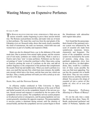 Wasting Money on Expensive Perfumes
OCTOBER 19, 2005
THE ROMANS BELIEVED PERFUMES WERE APHRODISIACS. Only now are
various scientific studies beginning to prove these ancient beliefs
true. The Romans used perfumes lavishly, and made wide use of musk
in their perfumes. The musk they used was from the anal glands of the
Ethiopian civet cat. Research today shows that musk closely resembles
the smell of testosterone, the male sex hormone, which both men and
women have as part of a healthy and responsive libido.
Musk can also be obtained from a sac in the abdomen of the male
musk deer. Due to protests from animal rights groups, and the extreme
cost of real musk, synthetics are widely used today. Musk is used as a
fixative and a base ‘note’ in many perfumes. Perfumiers use the musi-
cal analogy of ‘notes’ to describe a perfume’s effect. Base notes, acting
as fixatives, prolong the scent of a perfume on the skin, and add an
earthier fragrance to the composition of the perfume that complements
the usually floral top and middle notes. When you smell a perfume in a
store, you smell the top note first, which lasts mere minutes, the middle
note second, which lasts a few hours, and the base note last, which can
last days. Thus, a musky perfume will mark you with a certain je ne sais
quoi for a few days.
Scent, Sex, and the Nervous System
In olfactory studies conducted at Toho University in Japan,
Professor Shizuo Torii demonstrated the influence of the scent of floral
and herbal essential oils on the sympathetic branch of the nervous sys-
tem. Sexual arousal and response is controlled by the two parts of the
sympathetic nervous system. The sympathetic nervous system prepares
us for physical action or emergencies, and the parasympathetic nervous
system generally stimulates the opposite responses. The parasympathet-
ic nervous system is dominant during arousal, until the intensity of
arousal builds, and then the sympathetic nervous system begins to flood
the bloodstream with adrenaline
until orgasm takes place.
Torii found that the parasympa-
thetic branch of the automatic nerv-
ous system was influenced by the
scent of essential oils made from
sandalwood, marjoram, lemon,
chamomile and bergamot. The
action of the sympathetic nervous
system was increased by the scents
of jasmine, ylang ylang, rose,
patchouli, peppermint, clove, bois
de rose, and clove. An ideal aphro-
disiac, then, would be a combina-
tion of these scents possibly the
ones you find most appealing. You
can buy the essential oils in health
food stores. They are very concen-
trated, however, and they need to be
diluted. You can put a few drops of
essential oil into a carrier oil like
jojoba oil, olive oil or even just
canola oil.
Are Expensive Perfumes
Alluring or a Waste of Money?
It’s not the only time a study
like this has been done. Nancy M.
Booth, professional perfumier and
author of Perfumes, Splashes and
DARK SIDE OF FRAGRANCES 237
 