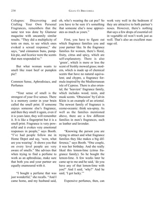 Colognes: Discovering and
Crafting Your Own Personal
Fragrances, remembers that the
same test was done by Glamour
magazine with uncannily similar
results. “They did a multiplicity of
tests on men, to see which ones
evoked a sexual response,” she
says, “and cinnamon buns, pump-
kin pie, and licorice were the scents
that men responded to.”
But what woman wants to
smell like roast beef or pumpkin
pie?
Common Sense, Aphrodisiacs, and
Perfumes
“Your sense of smell is the
strongest of your five senses. There
is a memory center in your brain
called the smell print. If someone
enjoys someone else’s fragrance,
and then they smell it again, even if
it is years later, they will remember
it. It is like a fingerprint but it is a
smell print. Fragrance is very pow-
erful and it evokes very emotional
responses in people,” says Booth.
“I’ve had people follow me in
Home Depot and say, ‘wow, what
are you wearing’. It shows you that
on every level people are very
aware of smells.” She advises that
when trying to find a perfume to
work as an aphrodisiac, make sure
that both you and your partner are
equally enamoured with it.
“I bought a perfume that was
just wonderful,” she recalls. “And I
came home, and my husband said,
work very well in the bedroom if
they are attractive to both partner’s
noses. However, there’s nothing
that says a few drops of essential oil
in vegetable oil won’t work just as
well. That’s also an excellent mas-
sage oil.
oh, who’s wearing the cat pee? So
you have to be sure it’s something
that someone else’s nose appreci-
ates as much as yours.”
First, you have to figure out
which fragrance families you and
your partner like. In the fragrance
families for women, there’s floral,
fruity, citrus and spicy, which are
self-explanatory. There is also
‘green’, which is more or less the
scent of freshly mowed grass; mod-
ern, which is made up of chemical
scents that have no natural equiva-
lent; and chypre, a fragrance for-
mula inspired by the Mediterranean
isle of Cypress. There is also orien-
tal, the ‘heaviest’ fragrance family,
which includes wood, resin, and
musk scents. ‘Obsession’ by Calvin
Klein is an example of an oriental.
The newest family of fragrance is
ozone-oceanic: think sea-spray. As
well as the families mentioned
above, there are a few different
families in men’s fragrances, such
as leather and lavender.
“Knowing the person you are
trying to attract and what fragrance
families they like makes a big dif-
ference,” says Booth. “One couple,
it was her birthday. And she really
liked this lemon-lime (citrus fra-
grance family). So he bought the
lemon-lime. A few weeks later he
came up to me and he said, ‘do you
have any of that lemon-lime with
you?’ And I said, ‘why?’ And he
said, ‘I got lucky.’”
Expensive perfumes, then, can
GLEN O. BRECHBILL238
 