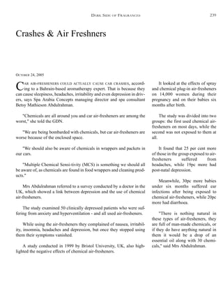 Crashes & Air Freshners
OCTOBER 24, 2005
CAR AIR-FRESHENERS COULD ACTUALLY CAUSE CAR CRASHES, accord-
ing to a Bahrain-based aromatherapy expert. That is because they
can cause sleepiness, headaches, irritability and even depression in driv-
ers, says Spa Arabia Concepts managing director and spa consultant
Betsy Mathieson Abdulrahman.
"Chemicals are all around you and car air-fresheners are among the
worst," she told the GDN.
"We are being bombarded with chemicals, but car air-fresheners are
worse because of the enclosed space.
"We should also be aware of chemicals in wrappers and packets in
our cars.
"Multiple Chemical Sensi-tivity (MCS) is something we should all
be aware of, as chemicals are found in food wrappers and cleaning prod-
ucts."
Mrs Abdulrahman referred to a survey conducted by a doctor in the
UK, which showed a link between depression and the use of chemical
air-fresheners.
The study examined 50 clinically depressed patients who were suf-
fering from anxiety and hyperventilation - and all used air-fresheners.
While using the air-fresheners they complained of nausea, irritabil-
ity, insomnia, headaches and depression, but once they stopped using
them their symptoms vanished.
A study conducted in 1999 by Bristol University, UK, also high-
lighted the negative effects of chemical air-fresheners.
It looked at the effects of spray
and chemical plug-in air-fresheners
on 14,000 women during their
pregnancy and on their babies six
months after birth.
The study was divided into two
groups: the first used chemical air-
fresheners on most days, while the
second was not exposed to them at
all.
It found that 25 per cent more
of those in the group exposed to air-
fresheners suffered from
headaches, while 19pc more had
post-natal depression.
Meanwhile, 30pc more babies
under six months suffered ear
infections after being exposed to
chemical air-fresheners, while 20pc
more had diarrhoea.
"There is nothing natural in
these types of air-fresheners, they
are full of man-made chemicals, or
if they do have anything natural in
them it would be a drop of an
essential oil along with 30 chemi-
cals," said Mrs Abdulrahman.
DARK SIDE OF FRAGRANCES 239
 