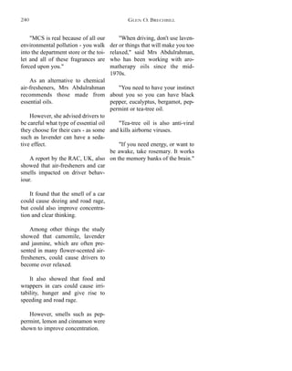 "When driving, don't use laven-
der or things that will make you too
relaxed," said Mrs Abdulrahman,
who has been working with aro-
matherapy oils since the mid-
1970s.
"You need to have your instinct
about you so you can have black
pepper, eucalyptus, bergamot, pep-
permint or tea-tree oil.
"Tea-tree oil is also anti-viral
and kills airborne viruses.
"If you need energy, or want to
be awake, take rosemary. It works
on the memory banks of the brain."
"MCS is real because of all our
environmental pollution - you walk
into the department store or the toi-
let and all of these fragrances are
forced upon you."
As an alternative to chemical
air-fresheners, Mrs Abdulrahman
recommends those made from
essential oils.
However, she advised drivers to
be careful what type of essential oil
they choose for their cars - as some
such as lavender can have a seda-
tive effect.
A report by the RAC, UK, also
showed that air-fresheners and car
smells impacted on driver behav-
iour.
It found that the smell of a car
could cause dozing and road rage,
but could also improve concentra-
tion and clear thinking.
Among other things the study
showed that camomile, lavender
and jasmine, which are often pre-
sented in many flower-scented air-
fresheners, could cause drivers to
become over relaxed.
It also showed that food and
wrappers in cars could cause irri-
tability, hunger and give rise to
speeding and road rage.
However, smells such as pep-
permint, lemon and cinnamon were
shown to improve concentration.
GLEN O. BRECHBILL240
 