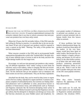 Bathrooms Toxicity
OCTOBER 24, 2005
EARLIER THIS YEAR, THE US FOOD AND DRUG ADMINISTRATION (FDA)
DID SOMETHING AMAZING. It issued an unprecedented warning to the
cosmetics industry that it was time to inform consumers that most per-
sonal care products have not been safety tested.
Where the US goes, the UK inevitably follows. If the FDA starts the
ball rolling by flexing its muscles, it is possible that in the not too dis-
tant future 99 per cent of personal care products could be required to
carry a caution on the label: "Warning: The safety of this product has
not been determined."
What concerns scientists at the FDA and at environmental health
organisations throughout the world is the "cocktail effect" the daily mix-
ing of many different types of toxins in and on the body and how this
might damage health over the longer term.
On average, we each use nine personal care products a day contain-
ing 126 different ingredients. Such "safety" testing as exists looks for
reactions, such as skin redness, rashes or stinging, but does not investi-
gate potential long-term problems for either humans or the environ-
ment. Yet the chemicals that go into products such as shampoos and
hand creams are not trace contaminants. They are the basic ingredients.
Absorbed into the body, they can be stored in fatty tissue or organs
such as the liver, kidney, reproductive organs and brain. Cosmetics com-
panies complain of unfounded hysteria, but scientists are finding indus-
trial plasticisers such as phthalates in urine, preservatives known as
parabens in breast-tumour tissue, and antibacterials such as Triclosan
and fragrance chemicals like the hormone-disrupting musk xylene in
human breast milk. Medical research is proving that fragrances can trig-
ger asthma; that the detergents in shampoos can damage eye tissue; and
that hair-dye chemicals can cause bladder cancer and lymphoma. An
even greater number of substances
in personal care products are sus-
pected to present potential risks to
human health from this known
effect on animals.
If these problems had been
linked to pharmaceutical drugs, the
products would have been taken off
the market. At the very least,
money would have been spent on
safety studies. But because the cos-
metics industry is largely self-gov-
erning, and because we all want to
believe in the often hollow promis-
es of better skin and whiter teeth,
products containing potentially
harmful substances remain in use
and on sale. Think it can't be that
bad? Consider what goes into some
of the UK's most popular toiletries.
Olay Regenerist
What they claim: Instantly
improves the appearance of fine
lines and wrinkles.
But watch out: To work, the
product needs to be well absorbed,
so Regenerist contains penetration
enhancers like disodium EDTA.
DARK SIDE OF FRAGRANCES 241
 