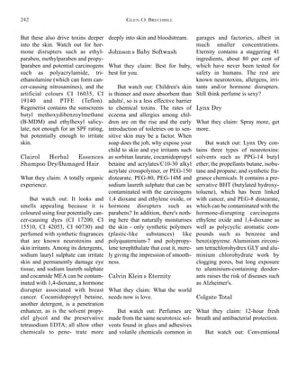 deeply into skin and bloodstream.
Johnson’s Baby Softwash
What they claim: Best for baby,
best for you.
But watch out: Children's skin
is thinner and more absorbent than
adults', so is a less effective barrier
to chemical toxins. The rates of
eczema and allergies among chil-
dren are on the rise and the early
introduction of toiletries on to sen-
sitive skin may be a factor. When
soap does the job, why expose your
child to skin and eye irritants such
as sorbitan laurate, cocamidopropyl
betaine and acrylates/C10-30 alkyl
acrylate crosspolymer, or PEG-150
distearate, PEG-80, PEG-14M and
sodium laureth sulphate that can be
contaminated with the carcinogens
1,4 dioxane and ethylene oxide, or
hormone disrupters such as
parabens? In addition, there's noth-
ing here that naturally moisturises
the skin - only synthetic polymers
(plastic-like substances) like
polyquaternium-7 and polypropy-
lene terephthalate that coat it, mere-
ly giving the impression of smooth-
ness.
Calvin Klein’s Eternity
What they claim: What the world
needs now is love.
But watch out: Perfumes are
made from the same neurotoxic sol-
vents found in glues and adhesives
and volatile chemicals common in
garages and factories, albeit in
much smaller concentrations.
Eternity contains a staggering 41
ingredients, about 80 per cent of
which have never been tested for
safety in humans. The rest are
known neurotoxins, allergens, irri-
tants and/or hormone disrupters.
Still think perfume is sexy?
Lynx Dry
What they claim: Spray more, get
more.
But watch out: Lynx Dry con-
tains three types of neurotoxins:
solvents such as PPG-14 butyl
ether; the propellants butane, isobu-
tane and propane; and synthetic fra-
grance chemicals. It contains a pre-
servative BHT (butylated hydroxy-
toluene), which has been linked
with cancer, and PEG-8 distearate,
which can be contaminated with the
hormone-disrupting carcinogens
ethylene oxide and 1,4-dioxane as
well as polycyclic aromatic com-
pounds such as benzene and
benz(a)pyrene. Aluminium zirconi-
um tetrachlorohydrex GLY and alu-
minium chlorohydrate work by
clogging pores, but long exposure
to aluminium-containing deodor-
ants raises the risk of diseases such
as Alzheimer's.
Colgate Total
What they claim: 12-hour fresh
breath and antibacterial protection.
But watch out: Conventional
But these also drive toxins deeper
into the skin. Watch out for hor-
mone disrupters such as ethyl-
paraben, methylparaben and propy-
lparaben and potential carcinogens
such as polyacrylamide, tri-
ethanolamine (which can form can-
cer-causing nitrosamines), and the
artificial colours CI 16035, CI
19140 and PTFE (Teflon).
Regenerist contains the sunscreens
butyl methoxydibenzoylmethane
(B-MDM) and ethylhexyl salicy-
late; not enough for an SPF rating,
but potentially enough to irritate
skin.
Clairol Herbal Essences
Shampoo Dry/Damaged Hair
What they claim: A totally organic
experience.
But watch out: It looks and
smells appealing because it is
coloured using four potentially can-
cer-causing dyes (CI 17200, CI
15510, CI 42053, CI 60730) and
perfumed with synthetic fragrances
that are known neurotoxins and
skin irritants. Among its detergents,
sodium lauryl sulphate can irritate
skin and permanently damage eye
tissue, and sodium laureth sulphate
and cocamide MEA can be contam-
inated with 1,4-dioxane, a hormone
disrupter associated with breast
cancer. Cocamidopropyl betaine,
another detergent, is a penetration
enhancer, as is the solvent propy-
elel glycol and the preservative
tetrasodium EDTA; all allow other
chemicals to pene- trate more
GLEN O. BRECHBILL242
 