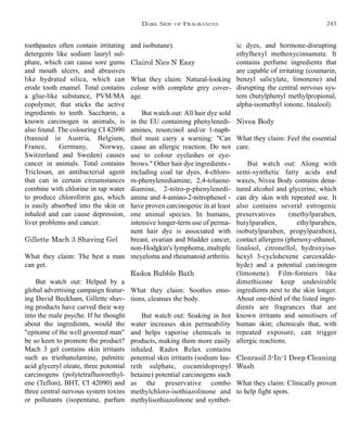 and isobutane).
Clairol Nice’N Easy
What they claim: Natural-looking
colour with complete grey cover-
age.
But watch out: All hair dye sold
in the EU containing phenylenedi-
amines, resorcinol and/or 1-naph-
thol must carry a warning: "Can
cause an allergic reaction. Do not
use to colour eyelashes or eye-
brows." Other hair dye ingredients -
including coal tar dyes, 4-chloro-
m-phenylenediamine, 2,4-toluene-
diamine, 2-nitro-p-phenylenedi-
amine and 4-amino-2-nitrophenol -
have proven carcinogenic in at least
one animal species. In humans,
intensive longer-term use of perma-
nent hair dye is associated with
breast, ovarian and bladder cancer,
non-Hodgkin's lymphoma, multiple
meyeloma and rheumatoid arthritis.
Radox Bubble Bath
What they claim: Soothes emo-
tions, cleanses the body.
But watch out: Soaking in hot
water increases skin permeability
and helps vaporise chemicals in
products, making them more easily
inhaled. Radox Relax contains
potential skin irritants (sodium lau-
reth sulphate, cocamidopropyl
betaine) potential carcinogens such
as the preservative combo
methylchloro-isothiazolinone and
methylisothiazolinone and synthet-
ic dyes, and hormone-disrupting
ethylhexyl methoxycinnamate. It
contains perfume ingredients that
are capable of irritating (coumarin,
benzyl salicylate, limonene) and
disrupting the central nervous sys-
tem (butylphenyl methylpropional,
alpha-isomethyl ionone, linalool).
Nivea Body
What they claim: Feel the essential
care.
But watch out: Along with
semi-synthetic fatty acids and
waxes, Nivea Body contains dena-
tured alcohol and glycerine, which
can dry skin with repeated use. It
also contains several estrogenic
preservatives (methylparaben,
butylparaben, ethylparaben,
isobutylparaben, propylparaben),
contact allergens (phenoxy-ethanol,
linalool, citronellol, hydroxyiso-
hexyl 3-cyclohexene carcoxalde-
hyde) and a potential carcinogen
(limonene). Film-formers like
dimethicone keep undesirable
ingredients next to the skin longer.
About one-third of the listed ingre-
dients are fragrances that are
known irritants and sensitisers of
human skin; chemicals that, with
repeated exposure, can trigger
allergic reactions.
Clearasil 3-In-1 Deep Cleaning
Wash
What they claim: Clinically proven
to help fight spots.
toothpastes often contain irritating
detergents like sodium lauryl sul-
phate, which can cause sore gums
and mouth ulcers, and abrasives
like hydrated silica, which can
erode tooth enamel. Total contains
a glue-like substance, PVM/MA
copolymer, that sticks the active
ingredients to teeth. Saccharin, a
known carcinogen in animals, is
also found. The colouring CI 42090
(banned in Austria, Belgium,
France, Germany, Norway,
Switzerland and Sweden) causes
cancer in animals. Total contains
Triclosan, an antibacterial agent
that can in certain circumstances
combine with chlorine in tap water
to produce chloroform gas, which
is easily absorbed into the skin or
inhaled and can cause depression,
liver problems and cancer.
Gillette Mach 3 Shaving Gel
What they claim: The best a man
can get.
But watch out: Helped by a
global advertising campaign featur-
ing David Beckham, Gillette shav-
ing products have carved their way
into the male psyche. If he thought
about the ingredients, would the
"epitome of the well groomed man"
be so keen to promote the product?
Mach 3 gel contains skin irritants
such as triethanolamine, palmitic
acid glyceryl oleate, three potential
carcinogens (polytetrafluoroethyl-
ene (Teflon), BHT, CI 42090) and
three central nervous system toxins
or pollutants (isopentane, parfum
DARK SIDE OF FRAGRANCES 243
 
