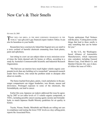 New Car’s & Their Smells
OCTOBER 26, 2005
THAT NEW CAR SMELL, IS THE MOST EXPENSIVE FRAGRANCE IN THE
WORLD,” says gfn.com’s gay financial expert Andrew Tobias. It can
also be hazardous to your health.
Researchers have conclusively linked that fragrant new-car smell to
a toxic cocktail of harmful chemicals emanating from fresh plastic,
paint and upholstery.
Just sitting in a new car can subject riders to toxic emissions sever-
al times the limits deemed safe for homes or offices, according to a
study by Australia's Commonwealth Scientific and Industrial Research
Organization.
"We find new car interiors have much higher volatile organic com-
pounds levels than any building we've researched," announced research
leader Steve Brown, who noted the problem tends to dissipate after
about six months.
The fumes leached from glues, paints, vinyls and plastics in the pas-
senger compartment can trigger headaches, sore throats, nausea and
drowsiness. Prolonged exposure to some of the chemicals, like
formaldehyde, can lead to cancer.
Earlier this year, Japanese car makers addressed the issue by agree-
ing by 2007 to cut cabin levels of 13 volatile organic compounds, or
VOCs, including possible cancer-causing agents styrene and formalde-
hyde, to match Japanese Health Ministry guidelines for air quality in
homes.
Toyota, Nissan, Honda, Mitsubishi and Mazda are rolling out cars
in compliance and touting the lower VOC levels as a key selling point,
reports the Associated Press.
Toyota spokesman Paul Nolasco
told the press, "Cutting down on the
things that lead to these smells is
only something that can be better
for you."
In the U.S., the Washington-
based Alliance of Automobile
Manufacturers, which represents
nine carmakers including General
Motors Corp., Ford Motor Co. and
Daimler Chrysler AG, says it does-
n't follow the issue of VOCs.
DARK SIDE OF FRAGRANCES 245
 