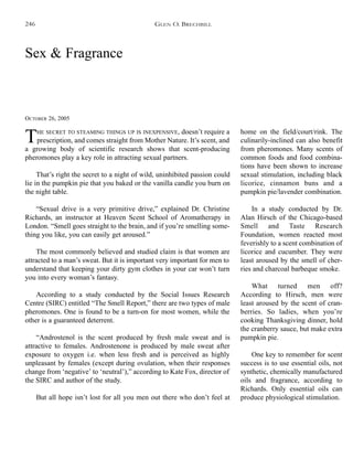 Sex & Fragrance
OCTOBER 26, 2005
THE SECRET TO STEAMING THINGS UP IS INEXPENSIVE, doesn’t require a
prescription, and comes straight from Mother Nature. It’s scent, and
a growing body of scientific research shows that scent-producing
pheromones play a key role in attracting sexual partners.
That’s right the secret to a night of wild, uninhibited passion could
lie in the pumpkin pie that you baked or the vanilla candle you burn on
the night table.
“Sexual drive is a very primitive drive,” explained Dr. Christine
Richards, an instructor at Heaven Scent School of Aromatherapy in
London. “Smell goes straight to the brain, and if you’re smelling some-
thing you like, you can easily get aroused.”
The most commonly believed and studied claim is that women are
attracted to a man’s sweat. But it is important very important for men to
understand that keeping your dirty gym clothes in your car won’t turn
you into every woman’s fantasy.
According to a study conducted by the Social Issues Research
Centre (SIRC) entitled “The Smell Report,” there are two types of male
pheromones. One is found to be a turn-on for most women, while the
other is a guaranteed deterrent.
“Androstenol is the scent produced by fresh male sweat and is
attractive to females. Androstenone is produced by male sweat after
exposure to oxygen i.e. when less fresh and is perceived as highly
unpleasant by females (except during ovulation, when their responses
change from ‘negative’ to ‘neutral’),” according to Kate Fox, director of
the SIRC and author of the study.
But all hope isn’t lost for all you men out there who don’t feel at
home on the field/court/rink. The
culinarily-inclined can also benefit
from pheromones. Many scents of
common foods and food combina-
tions have been shown to increase
sexual stimulation, including black
licorice, cinnamon buns and a
pumpkin pie/lavender combination.
In a study conducted by Dr.
Alan Hirsch of the Chicago-based
Smell and Taste Research
Foundation, women reacted most
feverishly to a scent combination of
licorice and cucumber. They were
least aroused by the smell of cher-
ries and charcoal barbeque smoke.
What turned men off?
According to Hirsch, men were
least aroused by the scent of cran-
berries. So ladies, when you’re
cooking Thanksgiving dinner, hold
the cranberry sauce, but make extra
pumpkin pie.
One key to remember for scent
success is to use essential oils, not
synthetic, chemically manufactured
oils and fragrance, according to
Richards. Only essential oils can
produce physiological stimulation.
GLEN O. BRECHBILL246
 