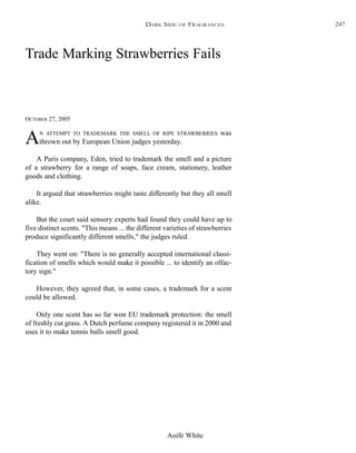 Aoife White
Trade Marking Strawberries Fails
OCTOBER 27, 2005
AN ATTEMPT TO TRADEMARK THE SMELL OF RIPE STRAWBERRIES was
thrown out by European Union judges yesterday.
A Paris company, Eden, tried to trademark the smell and a picture
of a strawberry for a range of soaps, face cream, stationery, leather
goods and clothing.
It argued that strawberries might taste differently but they all smell
alike.
But the court said sensory experts had found they could have up to
five distinct scents. "This means ... the different varieties of strawberries
produce significantly different smells," the judges ruled.
They went on: "There is no generally accepted international classi-
fication of smells which would make it possible ... to identify an olfac-
tory sign."
However, they agreed that, in some cases, a trademark for a scent
could be allowed.
Only one scent has so far won EU trademark protection: the smell
of freshly cut grass. A Dutch perfume company registered it in 2000 and
uses it to make tennis balls smell good.
DARK SIDE OF FRAGRANCES 247
 