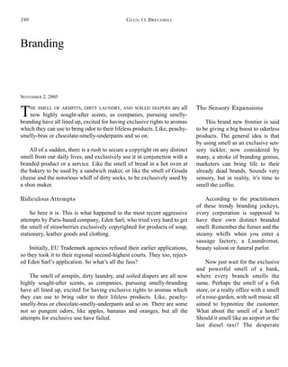 Branding
NOVEMBER 2, 2005
The Sensory Expansions
This brand new frontier is said
to be giving a big boost to odorless
products. The general idea is that
by using smell as an exclusive sen-
sory tickler, now considered by
many, a stroke of branding genius,
marketers can bring life to their
already dead brands. Sounds very
sensory, but in reality, it’s time to
smell the coffee.
According to the practitioners
of these trendy branding jockeys,
every corporation is supposed to
have their own distinct branded
smell. Remember the fumes and the
steamy whiffs when you enter a
sausage factory, a Laundromat,
beauty saloon or funeral parlor.
Now just wait for the exclusive
and powerful smell of a bank,
where every branch smells the
same. Perhaps the smell of a fish
store, or a realty office with a smell
of a rose-garden, with soft music all
aimed to hypnotize the customer.
What about the smell of a hotel?
Should it smell like an airport or the
last diesel taxi? The desperate
THE SMELL OF ARMPITS, DIRTY LAUNDRY, AND SOILED DIAPERS are all
now highly sought-after scents, as companies, pursuing smelly-
branding have all lined up, excited for having exclusive rights to aromas
which they can use to bring odor to their lifeless products. Like, peachy-
smelly-bras or chocolate-smelly-underpants and so on.
All of a sudden, there is a rush to secure a copyright on any distinct
smell from our daily lives, and exclusively use it in conjunction with a
branded product or a service. Like the smell of bread in a hot oven at
the bakery to be used by a sandwich maker, or like the smell of Gouda
cheese and the notorious whiff of dirty socks, to be exclusively used by
a shoe maker.
Ridiculous Attempts
So here it is. This is what happened to the most recent aggressive
attempts by Paris-based company, Eden Sarl, who tried very hard to get
the smell of strawberries exclusively copyrighted for products of soap,
stationery, leather goods and clothing.
Initially, EU Trademark agencies refused their earlier applications,
so they took it to their regional second-highest courts. They too, reject-
ed Eden Sarl’s application. So what’s all the fuss?
The smell of armpits, dirty laundry, and soiled diapers are all now
highly sought-after scents, as companies, pursuing smelly-branding
have all lined up, excited for having exclusive rights to aromas which
they can use to bring odor to their lifeless products. Like, peachy-
smelly-bras or chocolate-smelly-underpants and so on. There are some
not so pungent odors, like apples, bananas and oranges, but all the
attempts for exclusive use have failed.
GLEN O. BRECHBILL248
 