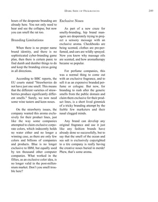 hours of the desperate branding are
already here. You not only need to
hear and see the collapse, but now
you can smell the rat too.
Branding Limitations
When there is no proper name
brand identity, and there is no
sophisticated cyber-branding game
plan, then there is certain panic to
find dumb and dumber things to do
and keep the branding circus going
in all directions.
According to BBC reports, the
EU courts stated "Strawberries do
not have just one smell. This means
that the different varieties of straw-
berries produce significantly differ-
ent smells." Surely, we now need
some wine tasters and keen noses.
On the strawberry issues, the
company wanted this aroma exclu-
sively for their product lines, just
like the way some companies
attempted to claim exclusive corpo-
rate colors, which indecently holds
no water either and no longer a
winning case, as there are only few
colors and billions of companies
and products. Blue is no longer
exclusive to IBM, but equally used
by ten thousand other computer
companies. What worked in the
fifties, as an exclusive color idea, is
no longer valid in the post-millen-
nium market. Don’t you smell trou-
ble here?
Exclusive Noses
As part of a new craze for
smelly-branding, hip brand man-
agers are desperately trying to proj-
ect a sensory message with an
exclusive aroma. Checkbooks are
being scented, clothes are pre-per-
fumed, and cars are wildly sprayed.
Now you know why massage oils
are scented, and how aromatherapy
became so popular.
For perfume companies, this
was a normal thing to come out
with an exclusive fragrance, and to
sell it as an expensive branded per-
fume or cologne. But now, for
branding to rush after the generic
smells from the public domain and
claim them exclusive for their prod-
uct lines, is a short lived gimmick
of a tricky branding attempt by the
feeble few marketers and their
nasal clogged minds.
Any brand can develop any
original fragrance and use it just
like any fashion brands have
already done so successfully, but to
say that the smell of the ocean and
sea salt is exclusively copyrighted
to a tire company is really having
the creative noses buried in merde!
Phew, that’s some aroma.
DARK SIDE OF FRAGRANCES 249
 