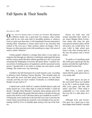 Fall Sports & Their Smells
NOVEMBER 11, 2005
OF ALL THE FIVE SENSES, SMELL IS EASILY MY FAVORITE. My reactions
to different smells vary a great deal. For instance, when certain
girls walk by me with some kind of incredible perfume or whatever
scent it is girls wear these days, I will immediately become interested in
meeting them. Sometimes a certain smell such as my chocolate chip
cookies in the oven (yes, I bake cookies), makes me hungry. This is
because we often associate scent with something we enjoy. Our sense of
smell is called "olfaction."
Certain people's olfaction is stronger than others. It was under my
suspicion that through my olfaction I could better understand fall sports
and the various smells that these athletes gleefully give off. I set out and
researched the Washington University fall sports teams. I smelled vari-
ous articles of clothing, pieces of equipment, and the occasional sweaty
person. I decided that it was better to simply rate each sport's overall
stinkage. My results were very interesting.
Football is the fall frontrunner for overall raunchy scent. According
to defensive back freshman Tommy Bawden, "Our shoulder pads are
what smell the worst, and that's pretty much because we wear them
everyday and they are never washed. Eventually as a football player,
though, you get used to it."
I indeed took a brisk whiff of a random football player's pads and
nearly passed out. I was either high or could not breathe; I could not
decide. I thought about Bawden's comments about getting used to the
smell. I thought about the people that haul manure everyday-do they get
used to that smell as well? I therefore had to give football an overall 8.7
(10 being the worst smell) due to the fact that every time I went into the
varsity locker room during my research, I was reminded of my one dev-
astating whiff by 50 or so shoulder pads resting at the top of the lock-
ers.
Soccer for both men and
women described their smells to
me. Junior Meghan Marie Fowler-
Finn claims that when the girls
wear practice pennies (those stylish
red jerseys you would throw over
your t-shirt in high school gym
class) a day after wearing them in
the rain, the pennies emit a horrid
aroma.
"It smells as if something small
like a little gray squirrel got into the
pennies and died the night before,"
commented Fowler-Finn.
Matt Fenn, a junior goalie,
claims that his goalie gloves have a
very strong odor.
"My goalie gloves are part of
the worst smell I have ever smelled
in my life. I wash my hands twice
after every game, and they still
smell," said Fenn. "Their smell is
comparable to a wet sweaty shirt
that was left in a dark place for a
month."
Although Fenn and Fowler-
Finn gave me a good case to rate
them higher than football, I decided
GLEN O. BRECHBILL250
 