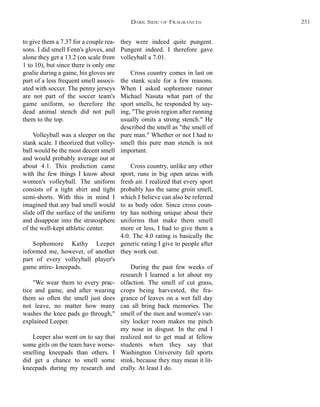 they were indeed quite pungent.
Pungent indeed. I therefore gave
volleyball a 7.01.
Cross country comes in last on
the stank scale for a few reasons.
When I asked sophomore runner
Michael Nasuta what part of the
sport smells, he responded by say-
ing, "The groin region after running
usually omits a strong stench." He
described the smell as "the smell of
pure man." Whether or not I had to
smell this pure man stench is not
important.
Cross country, unlike any other
sport, runs in big open areas with
fresh air. I realized that every sport
probably has the same groin smell,
which I believe can also be referred
to as body odor. Since cross coun-
try has nothing unique about their
uniforms that make them smell
more or less, I had to give them a
4.0. The 4.0 rating is basically the
generic rating I give to people after
they work out.
During the past few weeks of
research I learned a lot about my
olfaction. The smell of cut grass,
crops being harvested, the fra-
grance of leaves on a wet fall day
can all bring back memories. The
smell of the men and women's var-
sity locker room makes me pinch
my nose in disgust. In the end I
realized not to get mad at fellow
students when they say that
Washington University fall sports
stink, because they may mean it lit-
erally. At least I do.
to give them a 7.37 for a couple rea-
sons. I did smell Fenn's gloves, and
alone they get a 13.2 (on scale from
1 to 10), but since there is only one
goalie during a game, his gloves are
part of a less frequent smell associ-
ated with soccer. The penny jerseys
are not part of the soccer team's
game uniform, so therefore the
dead animal stench did not pull
them to the top.
Volleyball was a sleeper on the
stank scale. I theorized that volley-
ball would be the most decent smell
and would probably average out at
about 4.1. This prediction came
with the few things I know about
women's volleyball. The uniform
consists of a tight shirt and tight
semi-shorts. With this in mind I
imagined that any bad smell would
slide off the surface of the uniform
and disappear into the stratosphere
of the well-kept athletic center.
Sophomore Kathy Leeper
informed me, however, of another
part of every volleyball player's
game attire- kneepads.
"We wear them to every prac-
tice and game, and after wearing
them so often the smell just does
not leave, no matter how many
washes the knee pads go through,"
explained Leeper.
Leeper also went on to say that
some girls on the team have worse-
smelling kneepads than others. I
did get a chance to smell some
kneepads during my research and
DARK SIDE OF FRAGRANCES 251
 