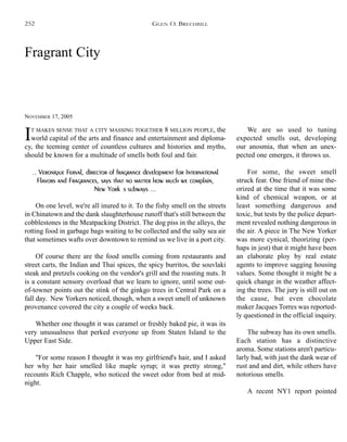Fragrant City
NOVEMBER 17, 2005
IT MAKES SENSE THAT A CITY MASSING TOGETHER 8 MILLION PEOPLE, the
world capital of the arts and finance and entertainment and diploma-
cy, the teeming center of countless cultures and histories and myths,
should be known for a multitude of smells both foul and fair.
.. Veronique Ferval, director of fragrance development for International
Flavors and Fragrances, says that no matter how much we complain,
New York's subways ...
On one level, we're all inured to it. To the fishy smell on the streets
in Chinatown and the dank slaughterhouse runoff that's still between the
cobblestones in the Meatpacking District. The dog piss in the alleys, the
rotting food in garbage bags waiting to be collected and the salty sea air
that sometimes wafts over downtown to remind us we live in a port city.
Of course there are the food smells coming from restaurants and
street carts, the Indian and Thai spices, the spicy burritos, the souvlaki
steak and pretzels cooking on the vendor's grill and the roasting nuts. It
is a constant sensory overload that we learn to ignore, until some out-
of-towner points out the stink of the ginkgo trees in Central Park on a
fall day. New Yorkers noticed, though, when a sweet smell of unknown
provenance covered the city a couple of weeks back.
Whether one thought it was caramel or freshly baked pie, it was its
very unusualness that perked everyone up from Staten Island to the
Upper East Side.
"For some reason I thought it was my girlfriend's hair, and I asked
her why her hair smelled like maple syrup; it was pretty strong,"
recounts Rich Chapple, who noticed the sweet odor from bed at mid-
night.
We are so used to tuning
expected smells out, developing
our anosmia, that when an unex-
pected one emerges, it throws us.
For some, the sweet smell
struck fear. One friend of mine the-
orized at the time that it was some
kind of chemical weapon, or at
least something dangerous and
toxic, but tests by the police depart-
ment revealed nothing dangerous in
the air. A piece in The New Yorker
was more cynical, theorizing (per-
haps in jest) that it might have been
an elaborate ploy by real estate
agents to improve sagging housing
values. Some thought it might be a
quick change in the weather affect-
ing the trees. The jury is still out on
the cause, but even chocolate
maker Jacques Torres was reported-
ly questioned in the official inquiry.
The subway has its own smells.
Each station has a distinctive
aroma. Some stations aren't particu-
larly bad, with just the dank wear of
rust and and dirt, while others have
notorious smells.
A recent NY1 report pointed
GLEN O. BRECHBILL252
 