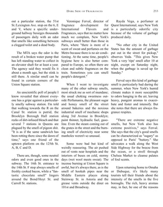 Veronique Ferval, director of
fragrance development for
International Flavors and
Fragrances, says that no matter how
much we complain, New York's
subways smell better than those in
Paris, where "there is more of a
scent of sweat and perfumes on the
Metro because there is no air condi-
tioning. At the same time, people's
hygiene here is also better com-
pared to Europe, so often there are
clean and subtle fragrances on the
train. Sometimes you can smell
people's detergent."
When I went to investigate
many of the other subway smells,
most struck me as sort of mundane;
the usual choking sweetness out-
side Perfumania, the pleasant sugar
and honey smell of the street
around bakeries and the noxious
industrial smell of mechanic shops
along 3rd Avenue in Brooklyn;
paint thinner, hydraulic fuel, gaso-
line. Even the steam coming out of
the grates in the street and the burn-
ing smell of electricity near some
manholes weren't so unusual.
Some were bad but kind of
weirdly reassuring. The air pushed
out of vents near hospitals and the
interiors of buses on cold, stormy
days (wet wool meets sweat). The
incense burning at Union Square is
awful, but it's always there, as is the
smell of hookah pipes near the
Middle Eastern places along
Steinway St. in Astoria and the
grease vents outside the diner on
101st and Broadway.
Rayda Vega, a perfumer at
Quest International, says New York
is a particularly odorific city
because of the volume of garbage
produced daily.
"No other city in the United
States has the amount of garbage
put out in the street for pickup,"
observes Veda. "This gives New
York a very 'ripe' smell after 10 at
night, except on Saturday night,
when the garbage is saved up for
Sunday."
Ferval says this kind of garbage
smell is particularly bad during the
summer, when New York's humid
climate makes it more susceptible
to odors hanging in the air, leaving
heavy, pungent aromas to exacer-
bate and fester and intensify. But
she notes that there are always fra-
grance respites.
"There are extreme negative
smells, but New York also has
extreme positives," says Ferval.
She says that the city's good smells
can be characterized as "sugary" as
opposed to Paris' "buttery." She
advocates a walk along the West
Side Highway for the breeze from
the ocean, or a stroll through
Chelsea Market to cleanse palates
of foul scents.
Upon returning home to Omaha
or Dubuque, it's likely many
tourists tell their friends about the
intensity of the smells in the five
boroughs. The rich, heavy aromas
may, in fact, be one of the reasons
out a particular station, the 51st
St./Lexington Ave. stop on the 6, E
and V, where a specific under-
ground hallway besieges thousands
of passengers daily with an odor
that smells like something between
a clogged toilet and a dead body.
The MTA says the odor is the
result of a broken water pump that
has left standing water to collect in
an elevator shaft for at least a year.
The agency said they would fix it
about a month ago, but the stink is
still there. A similar smell can be
found in certain corners of the
Union Square station.
An unscientific poll of people I
know revealed that almost every-
one has a gripe against a particular-
ly smelly subway station. I'm told
that walking towards the R on the
Canal St. station is putrid, the
Brooklyn Borough Hall station
reeks of dirt-infused bleach and that
several 7 stations in Queens are
plagued by the smell of pigeon shit.
"It is as if the same sandwich has
been rotting there since the dawn of
time," says one friend of the
uptown platform on the 125th St.
A, B, C and D.
There are, though, some neutral
odors and even good ones in the
subway. The 16th St. entrance to
the 14th St. F stop always smells of
freshly cooked bacon, while a "fan-
tastic chocolate smell" lingers
around the Bond/Hoyt St. and
Carroll St. stations.
DARK SIDE OF FRAGRANCES 253
 