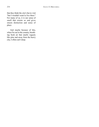 that they think the city's fun to visit
"but I wouldn't want to live there."
For many of us, it is our sense of
smell that orients us and gives
streets distinction and sense of
place.
And maybe because of this,
when I'm out in the country, breath-
ing fresh air that smells vaguely
like pine and away from the heavy
city, I often can't sleep.
GLEN O. BRECHBILL254
 