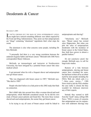 Deoderants & Cancer
DECEMBER 5, 2005
IF YOU'VE CHECKED OUT THE BACK OF YOUR ANTIPERSPIRANT LATELY,
you might have noticed something different: new labels required by
the Food and Drug Administration. They point out that antiperspirants
are "drugs" containing "aluminum" ingredients that's what stops the
sweat.
The aluminum is also what concerns some people, including Dr.
Kris McGrath.
"I personally feel there is a very strong correlation between the
underarm hygiene habits and breast cancer," McGrath tells CBS News
correspondent Sharyl Attkisson.
McGrath, an immunologist and instructor at Northwestern
University, has been intrigued by a potential breast cancer link since
medical school.
It got personal when his wife a frequent shaver and antiperspirant
user got breast cancer.
"She was diagnosed with breast cancer in 1987," McGrath says.
"She died in 1989."
People who don't believe in a link point to this 2002 study that finds
no connection.
But it didn't take into account how often a woman shaved and used
antiperspirant, which McGrath considered crucial. So he did his own
study of breast cancer patients and found this: The more these women
shaved and used antiperspirants, the sooner they got breast cancer.
Is he trying to say all cases of breast cancer could be linked to
antiperspirants and shaving?
"Absolutely not," McGrath
says. "Breast cancer has existed
since Hippocrates. But when you
plot the sales of antiperspirant
deodorants with the incidence of
breast cancer in the United States,
they both have grown in almost a
parallel fashion."
It's not conclusive proof, but
enough, McGrath says, to call for
large-scale studies.
Rumors of a link between
antiperspirants, shaving and breast
cancer have circulated for years,
but had been written off as an urban
myth by most people including the
FDA's Web site which calls it a
"...false...scary stories..." CBS
News tried to ask the FDA whether
the case really is closed, but they
wouldn't let Attkisson interview
any of their experts.
Instead, they seemed to shift
from the "myth" status, telling CBS
News: "FDA is aware of concerns
that antiperspirant use (in conjunc-
tion with underarm shaving) may
DARK SIDE OF FRAGRANCES 255
 