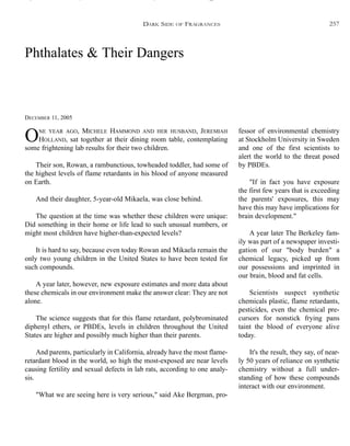 Phthalates & Their Dangers
DECEMBER 11, 2005
ONE YEAR AGO, MICHELE HAMMOND AND HER HUSBAND, JEREMIAH
HOLLAND, sat together at their dining room table, contemplating
some frightening lab results for their two children.
Their son, Rowan, a rambunctious, towheaded toddler, had some of
the highest levels of flame retardants in his blood of anyone measured
on Earth.
And their daughter, 5-year-old Mikaela, was close behind.
The question at the time was whether these children were unique:
Did something in their home or life lead to such unusual numbers, or
might most children have higher-than-expected levels?
It is hard to say, because even today Rowan and Mikaela remain the
only two young children in the United States to have been tested for
such compounds.
A year later, however, new exposure estimates and more data about
these chemicals in our environment make the answer clear: They are not
alone.
The science suggests that for this flame retardant, polybrominated
diphenyl ethers, or PBDEs, levels in children throughout the United
States are higher and possibly much higher than their parents.
And parents, particularly in California, already have the most flame-
retardant blood in the world, so high the most-exposed are near levels
causing fertility and sexual defects in lab rats, according to one analy-
sis.
"What we are seeing here is very serious," said Ake Bergman, pro-
fessor of environmental chemistry
at Stockholm University in Sweden
and one of the first scientists to
alert the world to the threat posed
by PBDEs.
"If in fact you have exposure
the first few years that is exceeding
the parents' exposures, this may
have this may have implications for
brain development."
A year later The Berkeley fam-
ily was part of a newspaper investi-
gation of our "body burden" a
chemical legacy, picked up from
our possessions and imprinted in
our brain, blood and fat cells.
Scientists suspect synthetic
chemicals plastic, flame retardants,
pesticides, even the chemical pre-
cursors for nonstick frying pans
taint the blood of everyone alive
today.
It's the result, they say, of near-
ly 50 years of reliance on synthetic
chemistry without a full under-
standing of how these compounds
interact with our environment.
DARK SIDE OF FRAGRANCES 257
 