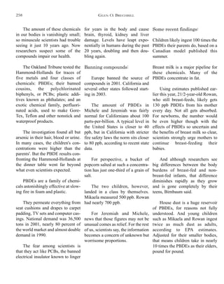 for years in the body and cause
brain, thyroid, kidney and liver
damage. Levels have leapt expo-
nentially in humans during the past
20 years, doubling and then dou-
bling again.
Banning compounds:
Europe banned the source of
compounds in 2001. California and
several other states followed start-
ing in 2003.
The amount of PBDEs in
Michele and Jeremiah was fairly
normal for Californians about 100
parts-per-billion. A typical level in
the United States is closer to 40
ppb, but in California with stricter
fire safety laws the norm sits closer
to 80 ppb, according to recent state
data.
For perspective, a bucket of
popcorn salted at such a concentra-
tion has just one-third of a grain of
salt.
The two children, however,
landed in a class by themselves.
Mikaela measured 500 ppb. Rowan
had nearly 700 ppb.
For Jeremiah and Michele,
news that those figures may not be
unusual comes as relief. For the rest
of us, scientists say, the information
becomes a concern of unknown but
worrisome proportions.
Some recent findings:
Children likely ingest 100 times the
PBDEs their parents do, based on a
Canadian model published this
summer.
Breast milk is a major pipeline for
these chemicals. Many of the
PBDEs concentrate in fat.
Using estimates published ear-
lier this year, 21/2-year-old Rowan,
who still breast-feeds, likely gets
130 ppb PBDEs from his mother
every day. Not all gets absorbed.
For newborns, the number would
be even higher though with the
effects of PBDEs so uncertain and
the benefits of breast milk so clear,
scientists strongly urge mothers to
continue breast-feeding their
babies.
And although researchers see
big differences between the body
burdens of breast-fed and non-
breast-fed infants, that difference
diminishes rapidly as they grow
and is gone completely by their
teens, Birnbaum said.
House dust is a huge reservoir
of PBDEs, for reasons not fully
understood. And young children
such as Mikaela and Rowan ingest
twice as much dust as adults,
according to EPA estimates.
Adjusted for their smaller bodies,
that means children take in nearly
10 times the PBDEs as their elders,
pound for pound.
The amount of these chemicals
in our bodies is vanishingly small;
so minuscule scientists had trouble
seeing it just 10 years ago. Now
researchers suspect some of the
compounds impair our health.
The Oakland Tribune tested the
Hammond-Hollands for traces of
five metals and four classes of
chemicals: PBDEs; their banned
cousins, the polychlorinated
biphenyls, or PCBs; plastic addi-
tives known as phthalates; and an
exotic chemical family, perfluori-
nated acids, used to make Gore-
Tex, Teflon and other nonstick and
waterproof products.
The investigation found all but
arsenic in their hair, blood or urine.
In many cases, the children's con-
centrations were higher than the
parents'. But the PBDE results con-
fronting the Hammond-Hollands at
the dinner table went far beyond
what even scientists expected.
PBDEs are a family of chemi-
cals astonishingly effective at slow-
ing fire in foam and plastic.
They permeate everything from
seat cushions and drapes to carpet
padding, TV sets and computer cas-
ings. National demand was 36,500
tons in 2001, nearly 80 percent of
the world market and almost double
demand in 1990.
The fear among scientists is
that they act like PCBs, the banned
electrical insulator known to linger
GLEN O. BRECHBILL258
 