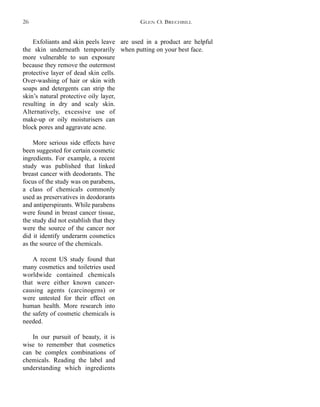 are used in a product are helpful
when putting on your best face.
Exfoliants and skin peels leave
the skin underneath temporarily
more vulnerable to sun exposure
because they remove the outermost
protective layer of dead skin cells.
Over-washing of hair or skin with
soaps and detergents can strip the
skin’s natural protective oily layer,
resulting in dry and scaly skin.
Alternatively, excessive use of
make-up or oily moisturisers can
block pores and aggravate acne.
More serious side effects have
been suggested for certain cosmetic
ingredients. For example, a recent
study was published that linked
breast cancer with deodorants. The
focus of the study was on parabens,
a class of chemicals commonly
used as preservatives in deodorants
and antiperspirants. While parabens
were found in breast cancer tissue,
the study did not establish that they
were the source of the cancer nor
did it identify underarm cosmetics
as the source of the chemicals.
A recent US study found that
many cosmetics and toiletries used
worldwide contained chemicals
that were either known cancer-
causing agents (carcinogens) or
were untested for their effect on
human health. More research into
the safety of cosmetic chemicals is
needed.
In our pursuit of beauty, it is
wise to remember that cosmetics
can be complex combinations of
chemicals. Reading the label and
understanding which ingredients
GLEN O. BRECHBILL26
 