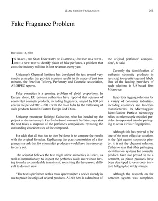 Fake Fragrance Problem
DECEMBER 13, 2005
IN BRAZIL, THE STATE UNIVERSITY OF CAMPINAS, UNICAMP, HAS DEVEL-
OPED A NEW TEST to identify pirate of fake perfumes, a problem that
costs the industry millions in lost revenues every year.
Unicamp's Chemical Institute has developed the test around very
simple principles that provide accurate results in the space of just two
minutes, the Brazilian Toiletry, Perfumery and Cosmetic Association,
ABIHPEC reports.
Fake cosmetics is a growing problem of global proportions. In
Europe alone, EU customs authorities have reported that seizures of
counterfeit cosmetic products, including fragrances, jumped by 800 per
cent in the period 2003 - 2003, with the main hubs for the trafficking of
such products found in Eastern Europe and China.
Unicamp researcher Rodrigo Catharino, who has headed up the
project at the university's Sao Paulo-based research facilities, says that
the test takes a snapshot of the perfume's composition, revealing the
outstanding characteristics of the compound.
He adds that all that has to then be done is to compare the results
with the original formulas. Replicating the exact composition of a fra-
grance is a task that few counterfeit producers would have the resources
to carry out.
The scientist believes the test might allow authorities in Brazil, as
well as internationally, to inspect the perfumes easily and without hav-
ing to make a considerable investment, something that has proved diffi-
cult to do until now.
"The test is performed with a mass spectrometer, a device already in
use to prove the origin of several products. All we need is a data base of
the original perfumes' composi-
tion", he said.
Currently the identification of
authentic cosmetic products is
restricted to security tags and labels
One of the leading providers of
such solutions is US-based firm
Microtrace.
It provides tagging solutions for
a variety of consumer industries,
including cosmetics and toiletries
manufacturers. Its Microtaggant
Identification Particle technology
relies on microscopic encoded par-
ticles, incorporated into the packag-
ing to act as virtual ‘fingerprints'.
Although this has proved to be
one of the most effective solutions
in the fight against cosmetics pira-
cy, it is not the cheapest solution.
Catherino says that other packaging
identification systems for cosmetic
products have not proved to be a
deterrent, as pirate products have
been developed to even copy intri-
cate holographic safety stamps.
Although the research on the
detection system was completed
DARK SIDE OF FRAGRANCES 261
 