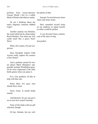 has plenty of that.
Instead, I'm torn between Amor
Amor and Anais Anais.
She's remarked several times
on my tendency to repeat myself,
so either would be perfect.
A very favorite Chaos, reminis-
cent of the mess in Iraq.
Just perfect.
perfume from casino-operator
Caesars World. I bet it's a subtle
blend of florals and tobacco smoke.
Or am I thinking about the
man's fragrance someone dubbed
Cigar?
Another surprise was Doulton,
the scent rolled out by china-maker
Royal Doulton. You mean my wife
could smell like a gravy boat?
Wow!
With a few names, I'm just sus-
picious.
Does Elizabeth Arden's Fifth
Avenue really capture the essence
of bus fumes?
And a perfume named for ten-
nis player Maria Sharapova sup-
posedly includes Wimbledon grass.
I'd be more impressed if the little
bottle grunts when you spray it.
For a few products, I'd like to
help with their ads:
Puma Man: For guys who
should shave more.
Swiss Army: It smells kinda
neutral.
And Quorum: So you can get it
on at your next council meeting.
None of this helps with my gift
selection, though.
I'd buy Attitude, but my wife
GLEN O. BRECHBILL264
 