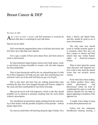 DARK SIDE OF FRAGRANCES
Breast Cancer & DEP
DECEMBER 24, 2005
ASK A MAN TO KEEP A SECRET, and he'll announce to everyone he
meets that there is something he can't talk about.
Men do not do subtle.
Tell a man that the suggested dress attire is laid back and casual, and
he'll show up in flip-flops and a Speedo.
Give a guy a couple of beers and a dance floor, and what comes to
mind is electrocution.
So when marketers began hyping various men's body sprays, wash-
es and lotions as being irresistible to women, well, the male response
has been predictable:
They've been buying the stuff by the vat, rationalizing that if a little
bit of these fragrances will help you get a girl, then crop-dusting your-
self down with a lot of the stuff will help you get a lot of girls.
This is why more and more men are walking around these days
smelling like they have been dragged through wild flowers, dipped in
the ocean and then waterboarded in rain-forest fruit pulp.
Men just do not do well with fragrances, which is why they should
probably not be allowed to purchase anything from the scent family
without a prescription.
Nor, should they be permitted to apply anything from the scent fam-
ily to their bodies with the possible exception of foot powder - without
proper supervision.
No, men are much better off teetering along the edge of funky. Give
them a shower and Speed Stick,
and they should be good to go in
most circumstances.
The only time men should
resort to outside aromatic agents is
in situations where they have not
had a chance to shower and their
natural state may violate human-
rights or chemical-weapons
treaties.
What is ironic about the current
male obsession with fragrance-iza-
tion is that it may mask the natural
scents that can actually attract
women.
From what I have been reading,
our bodies produce these odors
called pheromones. And
pheromones which are kind of
complicated but seem to work like
airborne Spanish Fly can make us
appear appealing to members of the
opposite sex.
A couple of key things to keep
in mind about pheromones are:
Unless one has undergone
bloodhound tracking training, a
265
 