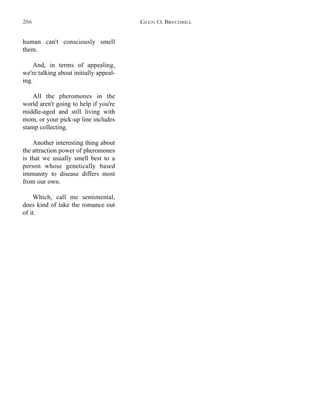 human can't consciously smell
them.
And, in terms of appealing,
we're talking about initially appeal-
ing.
All the pheromones in the
world aren't going to help if you're
middle-aged and still living with
mom, or your pick-up line includes
stamp collecting.
Another interesting thing about
the attraction power of pheromones
is that we usually smell best to a
person whose genetically based
immunity to disease differs most
from our own.
Which, call me sentimental,
does kind of take the romance out
of it.
GLEN O. BRECHBILL266
 