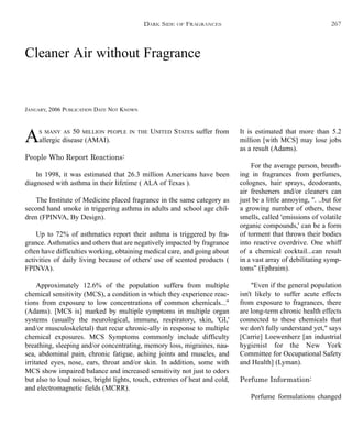 Cleaner Air without Fragrance
JANUARY, 2006 PUBLICATION DATE NOT KNOWN
It is estimated that more than 5.2
million [with MCS] may lose jobs
as a result (Adams).
For the average person, breath-
ing in fragrances from perfumes,
colognes, hair sprays, deodorants,
air fresheners and/or cleaners can
just be a little annoying, ". ..but for
a growing number of others, these
smells, called 'emissions of volatile
organic compounds,' can be a form
of torment that throws their bodies
into reactive overdrive. One whiff
of a chemical cocktail...can result
in a vast array of debilitating symp-
toms" (Ephraim).
"Even if the general population
isn't likely to suffer acute effects
from exposure to fragrances, there
are long-term chronic health effects
connected to these chemicals that
we don't fully understand yet," says
[Carrie] Loewenherz [an industrial
hygienist for the New York
Committee for Occupational Safety
and Health] (Lyman).
Perfume Information:
Perfume formulations changed
AS MANY AS 50 MILLION PEOPLE IN THE UNITED STATES suffer from
allergic disease (AMAI).
People Who Report Reactions:
In 1998, it was estimated that 26.3 million Americans have been
diagnosed with asthma in their lifetime ( ALA of Texas ).
The Institute of Medicine placed fragrance in the same category as
second hand smoke in triggering asthma in adults and school age chil-
dren (FPINVA, By Design).
Up to 72% of asthmatics report their asthma is triggered by fra-
grance. Asthmatics and others that are negatively impacted by fragrance
often have difficulties working, obtaining medical care, and going about
activities of daily living because of others' use of scented products (
FPINVA).
Approximately 12.6% of the population suffers from multiple
chemical sensitivity (MCS), a condition in which they experience reac-
tions from exposure to low concentrations of common chemicals..."
(Adams). [MCS is] marked by multiple symptoms in multiple organ
systems (usually the neurological, immune, respiratory, skin, 'GI,'
and/or musculoskeletal) that recur chronic-ally in response to multiple
chemical exposures. MCS Symptoms commonly include difficulty
breathing, sleeping and/or concentrating, memory loss, migraines, nau-
sea, abdominal pain, chronic fatigue, aching joints and muscles, and
irritated eyes, nose, ears, throat and/or skin. In addition, some with
MCS show impaired balance and increased sensitivity not just to odors
but also to loud noises, bright lights, touch, extremes of heat and cold,
and electromagnetic fields (MCRR).
DARK SIDE OF FRAGRANCES 267
 