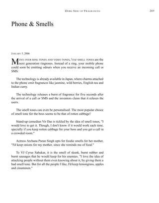 Phone & Smells
JANUARY 5, 2006
MOVE OVER RING TONES AND VIDEO TONES, 'COZ SMELL TONES are the
next generation ringtones. Instead of a ring, your mobile phone
could soon be emitting odours when you receive an incoming call or
SMS.
The technology is already available in Japan, where charms attached
to the phone emit fragrances like jasmine, wild berries, English tea and
Indian curry.
The technology releases a burst of fragrance for five seconds after
the arrival of a call or SMS and the inventors claim that it relaxes the
users.
The smell tones can even be personalised. The most popular choice
of smell tone for the boss seems to be that of rotten cabbage!
Stand-up comedian Vir Das is tickled by the idea of smell tones, "I
would love to get it. Though, I don't know if it would work each time,
specially if you keep rotten cabbage for your boss and you get a call in
a crowded room."
Actress Archana Puran Singh opts for foodie smells for her mother,
"I'd keep onions for my mother, since she reminds me of food."
To VJ Cyrus Sahukar, it is the smell of skunk, burnt rubber and
burnt sausages that he would keep for his enemies. "I love the idea of
attacking people without them even knowing about it, by giving them a
bad smell tone. But for all the people I like, I'd keep lemongrass, apples
and cinammon."
DARK SIDE OF FRAGRANCES 269
 