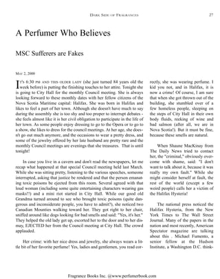 Fragrance Books Inc. @www.perfumerbook.com
A Perfumer Who Believes
MAY 2, 2000
MSC Sufferers are Fakes
IT'S 6:30 PM AND THIS OLDER LADY (she just turned 84 years old the
week before) is putting the finishing touches to her attire. Tonight she
is going to City Hall for the monthly Council meeting. She is always
looking forward to these monthly dates with her fellow citizens of the
Nova Scotia Maritime capital: Halifax. She was born in Halifax and
likes to feel a part of her town. Although she doesn't have much to say
during the assembly she is too shy and too proper to interrupt debates -
she feels almost like it is her civil obligation to participate in the life of
her town. As some people enjoy dressing to go to the Opera or to go to
a show, she likes to dress for the council meetings. At her age, she does-
n't go out much anymore, and the occasions to wear a pretty dress, and
some of the jewelry offered by her late husband are pretty rare and the
monthly Council meetings are evenings that she treasures. That is until
tonight!
In case you live in a cavern and don't read the newspapers, let me
recap what happened at that special Council meeting held last March.
While she was sitting pretty, listening to the various speeches, someone
interrupted, asking that justice be rendered and that the person emanat-
ing toxic poisons be ejected from this room. Several agreed with that
loud woman (including some quite entertaining characters wearing gas
masks!!) and a mini riot started in City Hall. While our good old
Grandma turned around to see who brought toxic poisons (quite dan-
gerous and inconsiderate people, you have to admit?), she noticed two
Canadian Mounties walking toward her. They got right to her chair,
sniffed around like dogs looking for bad smells and said: "Yes, it's her."
They helped the old lady get up, escorted her to the door and to her dis-
may, EJECTED her from the Council meeting at City Hall. The crowd
applauded.
Her crime: with her nice dress and jewelry, she always wears a lit-
tle bit of her favorite perfume! Yes, ladies and gentlemen, you read cor-
rectly, she was wearing perfume. I
kid you not, and in Halifax, it is
now a crime! Of course, I am sure
that when she got thrown out of the
building, she stumbled over of a
few homeless people, sleeping on
the steps of City Hall in their own
body fluids, reeking of wine and
bad salmon (after all, we are in
Nova Scotia!). But it must be fine,
because these smells are natural.
When Shaune MacKinay from
The Daily News tried to contact
her, the "criminal," obviously over-
come with shame, said: "I don't
want to talk about it, because it was
really my own fault." While she
might consider herself at fault, the
rest of the world (except a few
weird people) calls her a victim of
the Halifax Hysteria!
The national press noticed the
Halifax Hysteria, from the New
York Times to The Wall Street
Journal. Many of the papers in the
nation and most recently, American
Spectator magazine are talking
about this . Michael Fumento, a
senior fellow at the Hudson
Institute, a Washington D.C. think-
DARK SIDE OF FRAGRANCES 27
 
