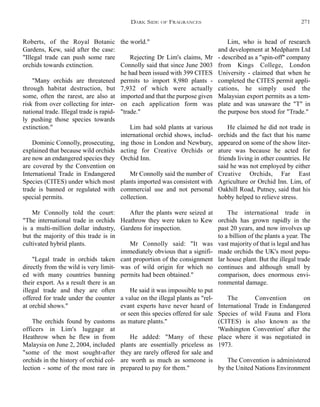 the world."
Rejecting Dr Lim's claims, Mr
Connolly said that since June 2003
he had been issued with 399 CITES
permits to import 8,980 plants -
7,932 of which were actually
imported and that the purpose given
on each application form was
"trade."
Lim had sold plants at various
international orchid shows, includ-
ing those in London and Newbury,
acting for Creative Orchids or
Orchid Inn.
Mr Connolly said the number of
plants imported was consistent with
commercial use and not personal
collection.
After the plants were seized at
Heathrow they were taken to Kew
Gardens for inspection.
Mr Connolly said: "It was
immediately obvious that a signifi-
cant proportion of the consignment
was of wild origin for which no
permits had been obtained."
He said it was impossible to put
a value on the illegal plants as "rel-
evant experts have never heard of
or seen this species offered for sale
as mature plants."
He added: "Many of these
plants are essentially priceless as
they are rarely offered for sale and
are worth as much as someone is
prepared to pay for them."
Lim, who is head of research
and development at Medpharm Ltd
- described as a "spin-off" company
from Kings College, London
University - claimed that when he
completed the CITES permit appli-
cations, he simply used the
Malaysian export permits as a tem-
plate and was unaware the "T" in
the purpose box stood for "Trade."
He claimed he did not trade in
orchids and the fact that his name
appeared on some of the show liter-
ature was because he acted for
friends living in other countries. He
said he was not employed by either
Creative Orchids, Far East
Agriculture or Orchid Inn. Lim, of
Oakhill Road, Putney, said that his
hobby helped to relieve stress.
The international trade in
orchids has grown rapidly in the
past 20 years, and now involves up
to a billion of the plants a year. The
vast majority of that is legal and has
made orchids the UK's most popu-
lar house plant. But the illegal trade
continues and although small by
comparison, does enormous envi-
ronmental damage.
The Convention on
International Trade in Endangered
Species of wild Fauna and Flora
(CITES) is also known as the
'Washington Convention' after the
place where it was negotiated in
1973.
The Convention is administered
by the United Nations Environment
Roberts, of the Royal Botanic
Gardens, Kew, said after the case:
"Illegal trade can push some rare
orchids towards extinction.
"Many orchids are threatened
through habitat destruction, but
some, often the rarest, are also at
risk from over collecting for inter-
national trade. Illegal trade is rapid-
ly pushing those species towards
extinction."
Dominic Connolly, prosecuting,
explained that because wild orchids
are now an endangered species they
are covered by the Convention on
International Trade in Endangered
Species (CITES) under which most
trade is banned or regulated with
special permits.
Mr Connolly told the court:
"The international trade in orchids
is a multi-million dollar industry,
but the majority of this trade is in
cultivated hybrid plants.
"Legal trade in orchids taken
directly from the wild is very limit-
ed with many countries banning
their export. As a result there is an
illegal trade and they are often
offered for trade under the counter
at orchid shows."
The orchids found by customs
officers in Lim's luggage at
Heathrow when he flew in from
Malaysia on June 2, 2004, included
"some of the most sought-after
orchids in the history of orchid col-
lection - some of the most rare in
DARK SIDE OF FRAGRANCES 271
 