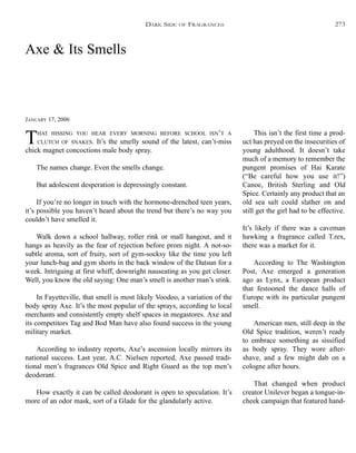 Axe & Its Smells
JANUARY 17, 2006
THAT HISSING YOU HEAR EVERY MORNING BEFORE SCHOOL ISN’T A
CLUTCH OF SNAKES. It’s the smelly sound of the latest, can’t-miss
chick magnet concoctions male body spray.
The names change. Even the smells change.
But adolescent desperation is depressingly constant.
If you’re no longer in touch with the hormone-drenched teen years,
it’s possible you haven’t heard about the trend but there’s no way you
couldn’t have smelled it.
Walk down a school hallway, roller rink or mall hangout, and it
hangs as heavily as the fear of rejection before prom night. A not-so-
subtle aroma, sort of fruity, sort of gym-socksy like the time you left
your lunch-bag and gym shorts in the back window of the Datsun for a
week. Intriguing at first whiff, downright nauseating as you get closer.
Well, you know the old saying: One man’s smell is another man’s stink.
In Fayetteville, that smell is most likely Voodoo, a variation of the
body spray Axe. It’s the most popular of the sprays, according to local
merchants and consistently empty shelf spaces in megastores. Axe and
its competitors Tag and Bod Man have also found success in the young
military market.
According to industry reports, Axe’s ascension locally mirrors its
national success. Last year, A.C. Nielsen reported, Axe passed tradi-
tional men’s fragrances Old Spice and Right Guard as the top men’s
deodorant.
How exactly it can be called deodorant is open to speculation. It’s
more of an odor mask, sort of a Glade for the glandularly active.
This isn’t the first time a prod-
uct has preyed on the insecurities of
young adulthood. It doesn’t take
much of a memory to remember the
pungent promises of Hai Karate
(“Be careful how you use it!”)
Canoe, British Sterling and Old
Spice. Certainly any product that an
old sea salt could slather on and
still get the girl had to be effective.
It’s likely if there was a caveman
hawking a fragrance called T.rex,
there was a market for it.
According to The Washington
Post, Axe emerged a generation
ago as Lynx, a European product
that festooned the dance halls of
Europe with its particular pungent
smell.
American men, still deep in the
Old Spice tradition, weren’t ready
to embrace something as sissified
as body spray. They wore after-
shave, and a few might dab on a
cologne after hours.
That changed when product
creator Unilever began a tongue-in-
cheek campaign that featured hand-
DARK SIDE OF FRAGRANCES 273
 