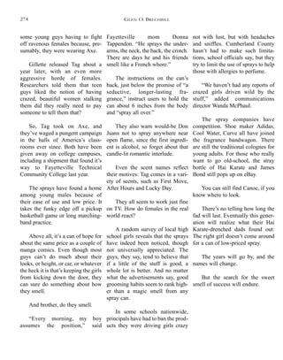 Fayetteville mom Donna
Tappendon. “He sprays the under-
arms, the neck, the back, the crotch.
There are days he and his friends
smell like a French whore.”
The instructions on the can’s
back, just below the promise of “a
seductive, longer-lasting fra-
grance,” instruct users to hold the
can about 6 inches from the body
and “spray all over.”
They also warn would-be Don
Juans not to spray anywhere near
open flame, since the first ingredi-
ent is alcohol, so forget about that
candle-lit romantic interlude.
Even the scent names reflect
their motives: Tag comes in a vari-
ety of scents, such as First Move,
After Hours and Lucky Day.
They all seem to work just fine
on TV. How do females in the real
world react?
A random survey of local high
school girls reveals that the sprays
have indeed been noticed, though
not universally appreciated. The
guys, they say, tend to believe that
if a little of the stuff is good, a
whole lot is better. And no matter
what the advertisements say, good
grooming habits seem to rank high-
er than a magic smell from any
spray can.
In some schools nationwide,
principals have had to ban the prod-
ucts they were driving girls crazy
not with lust, but with headaches
and sniffles. Cumberland County
hasn’t had to make such limita-
tions, school officials say, but they
try to limit the use of sprays to help
those with allergies to perfume.
“We haven’t had any reports of
crazed girls driven wild by the
stuff,” added communications
director Wanda McPhaul.
The spray companies have
competition. Shoe maker Adidas,
Cool Water, Curve all have joined
the fragrance bandwagon. There
are still the traditional colognes for
young adults. For those who really
want to go old-school, the stray
bottle of Hai Karate and James
Bond still pops up on eBay.
You can still find Canoe, if you
know where to look.
There’s no telling how long the
fad will last. Eventually this gener-
ation will realize what their Hai
Karate-drenched dads found out:
The right girl doesn’t come around
for a can of low-priced spray.
The years will go by, and the
names will change.
But the search for the sweet
smell of success will endure.
some young guys having to fight
off ravenous females because, pre-
sumably, they were wearing Axe.
Gillette released Tag about a
year later, with an even more
aggressive horde of females.
Researchers told them that teen
guys liked the notion of having
crazed, beautiful women stalking
them did they really need to pay
someone to tell them that?
So, Tag took on Axe, and
they’ve waged a pungent campaign
in the halls of America’s class-
rooms ever since. Both have been
given away on college campuses,
including a shipment that found it’s
way to Fayetteville Technical
Community College last year.
The sprays have found a home
among young males because of
their ease of use and low price. It
takes the funky edge off a pickup
basketball game or long marching-
band practice.
Above all, it’s a can of hope for
about the same price as a couple of
manga comics. Even though most
guys can’t do much about their
looks, or height, or car, or whatever
the heck it is that’s keeping the girls
from kicking down the door, they
can sure do something about how
they smell.
And brother, do they smell.
“Every morning, my boy
assumes the position,” said
GLEN O. BRECHBILL274
 