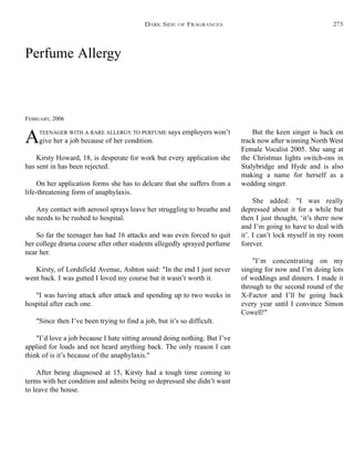 Perfume Allergy
FEBRUARY, 2006
ATEENAGER WITH A RARE ALLERGY TO PERFUME says employers won’t
give her a job because of her condition.
Kirsty Howard, 18, is desperate for work but every application she
has sent in has been rejected.
On her application forms she has to delcare that she suffers from a
life-threatening form of anaphylaxis.
Any contact with aerosol sprays leave her struggling to breathe and
she needs to be rushed to hospital.
So far the teenager has had 16 attacks and was even forced to quit
her college drama course after other students allegedly sprayed perfume
near her.
Kirsty, of Lordsfield Avenue, Ashton said: "In the end I just never
went back. I was gutted I loved my course but it wasn’t worth it.
"I was having attack after attack and spending up to two weeks in
hospital after each one.
"Since then I’ve been trying to find a job, but it’s so difficult.
"I’d love a job because I hate sitting around doing nothing. But I’ve
applied for loads and not heard anything back. The only reason I can
think of is it’s because of the anaphylaxis."
After being diagnosed at 15, Kirsty had a tough time coming to
terms with her condition and admits being so depressed she didn’t want
to leave the house.
But the keen singer is back on
track now after winning North West
Female Vocalist 2005. She sang at
the Christmas lights switch-ons in
Stalybridge and Hyde and is also
making a name for herself as a
wedding singer.
She added: "I was really
depressed about it for a while but
then I just thought, ‘it’s there now
and I’m going to have to deal with
it’. I can’t lock myself in my room
forever.
"I’m concentrating on my
singing for now and I’m doing lots
of weddings and dinners. I made it
through to the second round of the
X-Factor and I’ll be going back
every year until I convince Simon
Cowell!"
DARK SIDE OF FRAGRANCES 275
 