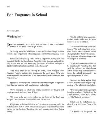 Ban Fragrance in School
FEBRUARY 1, 2006
PERFUME, COLOGNE, AFTERSHAVE AND DEODORANT ARE TEMPORARILY
BANNED at the Twin Valley High School.
On Friday, a teacher is believed to have suffered an allergic reaction
to some type of perfume, which required a trip to the emergency room.
School officials quickly sent a letter to all parents, stating that "It is
essential that for the time being, from this point forward and until fur-
ther notice, that no one wears any [perfume, aftershave, cologne or
deodorant] to school or uses them in the building."
"The basic intent of us sending the letter," said Principal Frank
Spencer, "was to stabilize the situation in the short-term. We're now
working to find a solution. But to not do something would not have been
responsible."
Spencer is working with Superintendent Peter Wright. Wright said
that they are meeting with legal counsel early today.
"We're trying to see what kind of responsibilities we have to both
employees and students," said Wright.
"We want to be sure we're following the letter of the law," said
Wright. "And we want to be realistic and fair about it."
Wright said he believed the teacher's health was protected under the
Rehabilitation Act of 1973, which was designed to eliminate discrimi-
nation on the basis of handicap for any program receiving federal
money.
Wright said that any accommo-
dations made under the act were
financed at the local level.
The administration's letter con-
tinues, "We understand and appre-
ciate that in some cases this means
changing habits that are long stand-
ing, however, it is a necessary move
on our part at this time.
"And student(s) determined to
be intentionally violating this ban
will be subject to disciplinary
action which may include removal
from the school community for
specified periods of time."
Students at Twin Valley High
School Tuesday were largely sup-
portive of the administration's ban.
"If wearing perfume is going to
hurt [the teacher], I'll give it up for
a few months," said Aysa Elliott,
15. "She'd give it up for us."
Elliott said she had already pur-
chased new deodorant "just to be
safe."
T.J. Szirbik, 16, disagreed. "It's
GLEN O. BRECHBILL
Washington -
276
 
