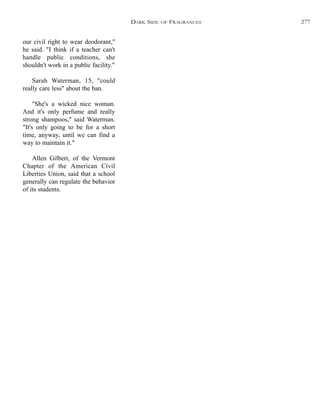 our civil right to wear deodorant,"
he said. "I think if a teacher can't
handle public conditions, she
shouldn't work in a public facility."
Sarah Waterman, 15, "could
really care less" about the ban.
"She's a wicked nice woman.
And it's only perfume and really
strong shampoos," said Waterman.
"It's only going to be for a short
time, anyway, until we can find a
way to maintain it."
Allen Gilbert, of the Vermont
Chapter of the American Civil
Liberties Union, said that a school
generally can regulate the behavior
of its students.
DARK SIDE OF FRAGRANCES 277
 