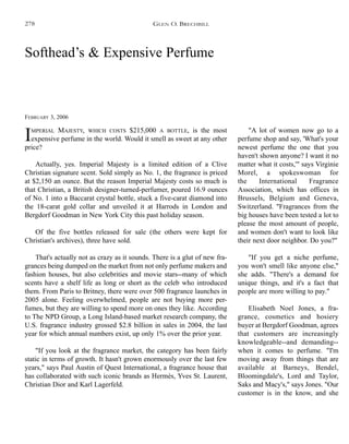 Softhead’s & Expensive Perfume
FEBRUARY 3, 2006
IMPERIAL MAJESTY, WHICH COSTS $215,000 A BOTTLE, is the most
expensive perfume in the world. Would it smell as sweet at any other
price?
Actually, yes. Imperial Majesty is a limited edition of a Clive
Christian signature scent. Sold simply as No. 1, the fragrance is priced
at $2,150 an ounce. But the reason Imperial Majesty costs so much is
that Christian, a British designer-turned-perfumer, poured 16.9 ounces
of No. 1 into a Baccarat crystal bottle, stuck a five-carat diamond into
the 18-carat gold collar and unveiled it at Harrods in London and
Bergdorf Goodman in New York City this past holiday season.
Of the five bottles released for sale (the others were kept for
Christian's archives), three have sold.
That's actually not as crazy as it sounds. There is a glut of new fra-
grances being dumped on the market from not only perfume makers and
fashion houses, but also celebrities and movie stars--many of which
scents have a shelf life as long or short as the celeb who introduced
them. From Paris to Britney, there were over 500 fragrance launches in
2005 alone. Feeling overwhelmed, people are not buying more per-
fumes, but they are willing to spend more on ones they like. According
to The NPD Group, a Long Island-based market research company, the
U.S. fragrance industry grossed $2.8 billion in sales in 2004, the last
year for which annual numbers exist, up only 1% over the prior year.
"If you look at the fragrance market, the category has been fairly
static in terms of growth. It hasn't grown enormously over the last few
years," says Paul Austin of Quest International, a fragrance house that
has collaborated with such iconic brands as Hermès, Yves St. Laurent,
Christian Dior and Karl Lagerfeld.
"A lot of women now go to a
perfume shop and say, 'What's your
newest perfume the one that you
haven't shown anyone? I want it no
matter what it costs,'" says Virginie
Morel, a spokeswoman for
the International Fragrance
Association, which has offices in
Brussels, Belgium and Geneva,
Switzerland. "Fragrances from the
big houses have been tested a lot to
please the most amount of people,
and women don't want to look like
their next door neighbor. Do you?"
"If you get a niche perfume,
you won't smell like anyone else,"
she adds. "There's a demand for
unique things, and it's a fact that
people are more willing to pay."
Elisabeth Noel Jones, a fra-
grance, cosmetics and hosiery
buyer at Bergdorf Goodman, agrees
that customers are increasingly
knowledgeable--and demanding--
when it comes to perfume. "I'm
moving away from things that are
available at Barneys, Bendel,
Bloomingdale's, Lord and Taylor,
Saks and Macy's," says Jones. "Our
customer is in the know, and she
GLEN O. BRECHBILL278
 