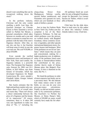 ylang-ylang flower from
Madagascar, Tahitian vanilla,
ancient Indian sandalwood, and
Florentine orris (ground iris root),
which can cost hundreds or thou-
sands of dollars a pound.
Just in time for Fashion Week
in New York City, Forbes.com has
compiled a list of the Most
Expensive Perfumes. To find out
which perfumes were the priciest,
we worked closely with Bergdorf
Goodman, whose cosmetics inven-
tory is legendary, and other upscale
international department stores, fra-
grance houses and boutiques. Most
of the perfumes on our list are "par-
fums," which means they are pure
and concentrated, making for a
higher production cost. In addition,
many of the perfumes listed come
in ornate or limited-edition bottles
that contributed to the price,
whether they're made of Italian
Murano glass, like Bulgari's Pour
Femme, or have a diamond on the
neck, like No. 1.
We listed the perfumes in order
of most expensive per bottle, not on
a per-ounce basis. We did indicate
how many ounces come in each
bottle, so you can do your own
price-per-ounce calculations.
Finally, we did not include custom-
order or by commission perfumes,
like Guerlain's Le Parfum Sur
Mesure, or Henry Dunay's Sabi,
which at $30,000 an ounce would
certainly have made the list other-
wise.
All perfumes listed are avail-
able for sale at Bergdorf Goodman,
except for Baccarat's Les Larmes
Sacrées de Thebes, which is avail-
able at Harrods.
Click here for the slide show.
Want to track news by this author
or about this industry? Forbes
Attache makes it easy. Click here.
doesn't want something that can be
recognized walking down the
street."
In the perfume industry,
Christian isn't the only vendor
smelling a profit. Last June, the
Guerlain boutique on Champs
Elysée in Paris launched a service
called Le Parfum Sur Mesure, a
personal consultation which takes
between six months and a year and
allows a customer to create her own
perfume with the help of the store's
fragrance director. After that, no
one else can buy it, but Guerlain
will keep some in stock in case she
ever runs out. The cost? €30,000, or
about $36,000.
Even outside the rarified
department stores and boutiques of
New York, Paris and London, the
fragrance industry is a powerful
force. The European fine fragrance
sales forecast for 2004 was €4.1
billion, or $4.9 billion, says Kate
Greene of Givaudan, which has
developed fragrances for Ralph
Lauren (nyse: RL - news - people ),
Elizabeth Arden, Giorgio Armani
and Calvin Klein.
But Austin estimates that the
high-end perfume market only con-
stitutes about 1% of overall sales
and warns that, "There isn't always
a direct relationship between the
price of a fragrance and the beauty
of its impression." Of course,
sometimes, there is. It takes 200
very rare ingredients to make one
drop of "No. 1," including the
DARK SIDE OF FRAGRANCES 279
 