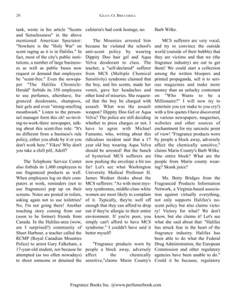 Fragrance Books Inc. @www.perfumerbook.com
cafeteria's bad cook hostage, no.
The Mounties arrested him
because he violated the school's
anti-scent policy by wearing
Dippity Doo hair gel and Aqua
Velva deodorant to class. The
teacher, a "self-declared" sufferer
from MCS (Multiple Chemical
Sensitivity) syndrome claimed that
the boy, and his scents, made her
vomit, gave her headaches and
other kind of miseries. She request-
ed that the boy be charged with
assault. What was the assault
weapon? Dippity Doo Gel or Aqua
Velva? The police are still deciding
whether to press charges or not. I
have to agree with Michael
Fumento, who, writing about this
ridiculous incident said that a 17
year old boy wearing Aqua Velva
should be arrested! But the bunch
of hysterical MCS sufferers are
now pushing the envelope a bit too
far! Let's see what Washington
University Medical Professor H.
James Wedner thinks about the
MCS sufferers: "As with most mys-
tery syndromes, middle-class white
women are most likely to complain
of it. Typically, they're well off
enough that they can afford to drop
out if they're allergic to their entire
environment. If you're poor, you
simply can't afford to have MCS
syndrome." I couldn't have said it
better myself!
"Fragrance products worn by
people a block away, adversely
affect the chemically
sensitive,"claims Marin County's
Barb Wilke.
MCS sufferers are very vocal,
and try to convince the outside
world (outside of their bubble) that
they are victims and that we (the
fragrance industry) are out to get
them! We could start a collection
among the written bloopers and
printed propaganda, sell it to seri-
ous magazines and make more
money than an unlucky contestant
on "Who Wants to be a
Millionaire?" I will now try to
entertain you (or make to you cry!)
with a few quotes I have discovered
in various newspapers, magazines,
websites and other sources of
enchantment for my sarcastic point
of view! "Fragrance products worn
by people a block away, adversely
affect the chemically sensitive,"
claims Marin County's Barb Wilke.
One entire block? What are the
people from Marin county wear-
ing? Skunk juice?
Ms. Betty Bridges from the
Fragranced Products Information
Network, a Virginia-based associa-
tion against virtually everything,
not only supports Halifax's no-
scent policy but also claims victo-
ry! Victory for what? We don't
know, but she claims it! Let's see
what she said about that: "Halifax
has struck fear in the heart of the
fragrance industry. Halifax has
been able to do what the Federal
Drug Administration, the European
Commission and other regulatory
agencies have been unable to do."
Could it be because, regulatory
tank, wrote in his article "Scents
and Senselessness" in the above
mentioned American Spectator:
"Nowhere is the "Holy War" on
scent raging as it is in Halifax." In
fact, most of the city's public insti-
tutions, a number of large business-
es as well as public buses now
request or demand that employees
be "scent-free." Even the newspa-
per "The Halifax Chronicle-
Herald" forbids its 350 employees
to use perfumes, aftershave, fra-
granced deodorants, shampoos,
hair gels and even "strong-smelling
mouthwash." Listen to the person-
nel manager form this oh! so-invit-
ing-to-work-there newspaper, talk-
ing about this scent-free rule: "It's
no different from a business's rule
policy, either you abide by it or you
don't work here." Yikes! Why don't
you take a chill pill, Adolf?
The Telephone Service Center
also forbids its 1,400 employees to
use fragranced products as well.
When employees log on their com-
puters at work, reminders (not to
use fragrances) pop up on their
screens. Notes are posted in toilets,
asking again not to use toiletries!
No, I'm not going there! Another
touching story coming from our
(soon to be former) friends from
Canada. In the Halifax-area (wow,
am I surprised?) community of
Sheet Harbour, a teacher called the
RCMP (Royal Canadian Mounties
Police) to arrest Gary Falkeham, a
17-year-old student, not because he
attempted (as too often nowadays)
to shoot someone or detained the
GLEN O. BRECHBILL28
 
