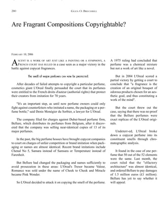 Are Fragrant Compositions Copyrightable?
FEBRUARY 10, 2006
ASCENT IS A WORK OF ART JUST LIKE A PAINTING OR A SYMPHONY, A
FRENCH COURT HAS RULED in a case seen as a major victory in the
battle against copycat fragrances.
The smell of major perfumes can now be protected.
After decades of failed attempts to copyright a particular perfume,
cosmetics giant L'Oreal finally persuaded the court that its perfumes
were entitled to the French droits d'auteur (authorial rights) that protect
their creators from imitation for 70 years.
"It's an important step, as until now perfume owners could only
fight against counterfeiters who imitated a name, the packaging or a per-
fume bottle," said Denis Monégier du Sorbier, a lawyer for L'Oreal.
The company filed for charges against Dubai-based perfume firm,
Bellure, which distributes its perfumes from Belgium, after it discov-
ered that the company was selling near-identical copies of 13 of its
major perfumes.
In the past, the big perfume houses have brought copycat companies
to court on charges of unfair competition or brand imitation when pack-
aging or names are almost identical. Recent brand imitations include
Chenal No 5, Samara instead of Samsara or Temperature instead of
Farenheit.
But Bellure had changed the packaging and names sufficiently to
avoid prosecution in these areas: L'Oreal's Tresor became Valeur,
Romance was sold under the name of Cheek to Cheek and Miracle
became Pink Wonder.
So L'Oreal decided to attack it on copying the smell of the perfume.
A 1975 ruling had concluded that
perfume was a chemical mixture
but not a work of art like a novel.
But in 2004 L'Oreal scored a
partial victory by getting a court to
conclude that "a fragrance is the
creation of an original bouquet of
odorous products chosen for an aes-
thetic goal, and thus constituting a
work of the mind".
But the court threw out the
case, saying that there was no proof
that the Bellure perfumes were
exact replicas of the L'Oreal origi-
nals.
Undeterr-ed, L'Oreal broke
down a copycat perfume into its
constituent smells through chro-
matographic analysis.
It found in the case of one per-
fume that 50 out of the 52 elements
were the same. Last month, the
court ruled that the "olfactory
architecture" was almost identical,
and ordered Bellure to pay damages
of 1.5 million euros (£1 million).
Bellure has yet to say whether it
will appeal.
GLEN O. BRECHBILL280
 