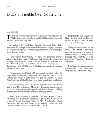 Diddy in Trouble Over Copyright?
MARCH 13, 2006
THOUGH HIS UNFORGIVABLE COLOGNE IS FLYING OFF THE SHELVES, Sean
"Diddy" Combs may soon be in legal trouble for infringing on the
trademark of another fragrance.
According to the United States Patent & Trademark Office, Diddy
was denied the Unforgivable trademark because the cologne's name was
too close to Unforgiven, a women's fragrance launched by French per-
fumer Jacques Evard.
The document dated January 12, states, "The examining attorney
refuses registration under Trademark Act Section 2, because the
[Unforgivable] applicant's mark, when used on or in connection with
the identified goods, so resembles the mark in [Unforgiven] U.S.
Registration No. 2,951,186 as to be likely to cause confusion, to cause
mistake, or to deceive."
The application for Unforgivable's trademark was filed on July 11,
2005 while Unforgiven's application was filed on June 1, 2005.
Unforgiven's notice of publication was put out January 25, 2006.
There's no word whether Unforgiven or Evard plans to take legal action.
Aside from strong sales, Diddy's Unforgivable has had a bumpy
road to date. This past January, Midwestern department stores opted not
to run the colognne's sexually suggestive ad. The ad featured Puff lying
in bed with two other women, hinting at a ménage a trois.
Diddy is no stranger to lawsuits. This past August, Gregory
Hilerbrand filed a complaint that Diddy's "It's Not Just A Label, It's A
Lifestyle" slogan borrowed from his "It's A Lifestyle" slogan.
Hilerbrand, who puts the slogan on his clothing, claims he's sold
$325,000 worth of merchandise from 2001 to 2002.
Hilderbrand's suit sought for
Diddy to stop using the label, to
recover his profits from the label
and unspecified damages.
Things have not been all bad for
Diddy. As SOHH previously
reported, the mogul is preparing a
return to reality TV. Diddy is set to
produce the celebrity cooking
miniseries, "Celebrity Cooking
Showdown."
Ever have a lover do something
unforgivable? If so, share your
story with our Unforgivable blog.
GLEN O. BRECHBILL282
 