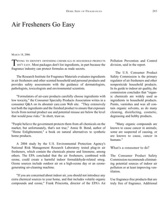 Air Fresheners Go Easy
MARCH 18, 2006
TRYING TO IDENTIFY OFFENDING CHEMICALS IN HOUSEHOLD PRODUCTS
ISN'T EASY. Most packages don't list ingredients, in part because the
fragrance industry can protect formulas as trade secrets.
The Research Institute for Fragrance Materials evaluates ingredients
in air fresheners and other scented household and personal products and
provides safety assessments with the guidance of dermatologists,
pathologists, toxicologists and environmental scientists.
"Formulators of air-care products carefully choose ingredients with
low toxicity," the Consumer Specialty Products Association writes in a
consumer Q&A on its aboutair care.com Web site. "They extensively
test both the ingredients and the finished product to ensure that exposure
levels from normal product use and potential misuse are below the level
that would pose risks." In short, trust us.
"People believe the government protects them from all chemicals on the
market, but unfortunately, that's not true," Annie B. Bond, author of
"Home Enlightenment," a book on natural alternatives to synthetic
home products.
A 2004 study by the U.S. Environmental Protection Agency's
National Risk Management Research Laboratory tested plug-in air
fresheners, which contain the chemicals pinene and limonene, among
others. The EPA concluded that the air fresheners, combined with
ozone, could create a harmful indoor formaldehyde-related smog.
Ozone sources include outdoor air on a high-ozone day or an ozone-
generating air-cleaning machine.
"If you are concerned about indoor air, you should not introduce any
extra chemical sources to your home, and that includes volatile organic
compounds and ozone," Frank Princiotta, director of the EPA's Air
Pollution Prevention and Control
division, said in the report.
The U.S. Consumer Product
Safety Commission is the primary
regulator of air fresheners and other
nonpesticide household products.
In its guide to indoor air quality, the
commission concludes that "organ-
ic chemicals are widely used as
ingredients in household products.
Paints, varnishes and wax all con-
tain organic solvents, as do many
cleaning, disinfecting, cosmetic,
degreasing and hobby products.
"Many organic compounds are
known to cause cancer in animals;
some are suspected of causing, or
are known to cause, cancer in
humans."
What's a consumer to do?
The Consumer Product Safety
Commission recommends eliminat-
ing potential sources of indoor air
pollution or at least improving ven-
tilation.
Use fragrance-free products that are
truly free of fragrance. Additional
DARK SIDE OF FRAGRANCES 283
 