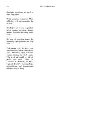 chemicals sometimes are used to
mask fragrances.
Order unscented magazines. Most
publishers will accommodate the
request.
Be alert to key words on product
labels caution, corrosive, danger,
poison, flammable or strong sensi-
tizer.
Be kind of sensitive guests by
going easy on fragrances when they
visit.
Find natural ways to keep your
home smelling fresh without chem-
icals. Throwing open windows
sounds natural, but think again.
"The fresh air could be full of
pollen and mold," said Dr.
Lawrence B. Schwartz of VCU
Medical Center's rheumatology,
microbiology and immunology
division. -- Julie Young
GLEN O. BRECHBILL284
 