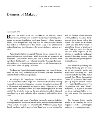 Dangers of Makeup
SEPTEMBER 27, 2006
BY THE TIME WOMEN WALK OUT THE DOOR IN THE MORNING, AFTER
SLATHERING, SPRITZING OR SMEARING themselves with toner, mois-
turizer, eye cream, foundation, blush, eye shadow, eyeliner, mascara,
lipstick, gloss and perfume, they may have put enough chemicals onto
their bodies to be hazardous to their health. Many of the chemicals in
makeup have been linked to cancer, hormone imbalances and skin irri-
tation.
According to the Environmental Working Group, a nonprofit envi-
ronmental research organization, which conducted an assessment of
more than 1,000 cosmetic brands, less than 1 percent are made from
ingredients that have all been evaluated for safety. "Some products con-
tain carcinogens, reproductive toxins and other chemicals that may pose
health risks," notes the group's Web site.
The Food and Drug Administration does not review cosmetic ingre-
dients for their safety before they come to market, nor does it have the
authority to recall hazardous products.
According to the Campaign for Safe Cosmetics, a program of the
Marin Cancer Project that helps raise awareness about cancer-causing
chemicals in cosmetics, the average consumer (including teens) uses 15
to 25 cosmetic and personal-care products a day. These products will
contain about 200 chemicals that have been added to preserve, dye and
emulsify the products. Some are the same chemicals used in industrial
manufacturing to soften plastics, clean equipment and stabilize pesti-
cides.
One widely used group of synthetic chemicals, parabens (alkyl-p-
hydroxybenzoates), are used as antimicrobial preservatives in more than
13,000 cosmetic products. The Environmental Protection Agency states
that all parabens methyl, propyl, butyl have been proved to interfere
with the function of the endocrine
system, and these endocrine disrup-
tors are stored in our body's fatty
tissues. The Center for Children's
Health and the Environment at
Mount Sinai School of Medicine in
New York says endocrine disrup-
tors have been suspected of con-
tributing to reproductive and devel-
opmental disorders, learning prob-
lems and immune system dysfunc-
tion in children.
This is especially alarming con-
sidering that young girls are start-
ing to use cosmetics earlier and
more often. According to a 2004
cosmetic industry report by market
research firm Mintel International
Group, 90 percent of 14-year-old
girls say they use makeup. The sur-
vey revealed that 63 percent of 7- to
10-year-olds now wear lipstick;
more than 2 in 5 girls in that same
age group wear eye shadow or eye-
liner, and almost 1 in 4 uses mas-
cara.
The European Union recently
passed a law banning the use of
suspected CMRs -- carcinogens,
mutagens or reproductive toxins --
DARK SIDE OF FRAGRANCES 285
 