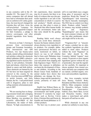 self is to read labels (use a magni-
fying glass if necessary) and be
suspicious: Words like "natural" or
"hypoallergenic" look reassuring,
but they're basically meaningless.
The FDA has no control over these
labels. Products called "natural,"
for instance, may include synthetic
dyes and fragrances.
"Hypoallergenic" just means that
the most common irritants are left
out, but other problematic chemi-
cals might still be in the mix.
"Fragrance-free" or "unscent-
ed" means a product has no odor,
but synthetic ingredients are often
added to mask odors. Products
without the word "fragrance" on
their label should be OK.
Cosmetics labeled "organic" must
contain 70 percent or more organic
ingredients (grown without the use
of pesticides), but read the ingredi-
ent list carefully. It's important to
choose products from trusted cos-
metic and body care companies that
use natural, certified organic, non-
toxic and nonsynthetic ingredients.
Bay Area examples include
Juice Beauty, Grateful Body,
Benedetta and Max Green Alchemy
(MGA). Other companies include
Dr. Hauschka, Jurlique, Iredale,
PeaceKeeper Cause-metics,
Gabriel, Zuzu, Burt's Bees, Lavera
and Honeybee Garden, which
makes a water-based nail polish
that peels off and has no odor.
While chemicals in any one
product are unlikely to cause harm,
lab experiments, these materials
may be of concern, but there is no
body of evidence that says this par-
ticular ingredient is not safe in the
concentration in which it is used in
nail products." Health advocacy
groups say that when it comes to
chemicals that affect human health
and the environment, better safe
than sorry should be the guiding
principle.
Reading labels won't always
help you avoid these chemicals
because the beauty industry doesn't
always disclose every ingredient in
its products. For example, phtha-
lates (pronounced tha-lates) are
rarely mentioned on labels, so
there's no way to tell whether
they've been used. Phthalates keep
your mascara from running, stop
your nail polish from chipping and
help fragrances linger. There's evi-
dence that exposure to phthalates
can harm the development of fetus-
es and children. According to the
Breast Cancer Fund, hundreds of
animal studies have shown that
phthalates can damage the liver,
kidneys, lungs and the reproductive
system, primarily of male off-
spring.
Health Care Without Harm, an
umbrella organization of dozens of
environmental and health groups,
lab-tested 72 cosmetics by major
brands such as Revlon, Calvin
Klein, Christian Dior and Procter &
Gamble and found phthalates in 52
of their products.
The best way to protect your-
in any cosmetics sold in the 25-
member EU. The major U.S. cos-
metics companies that sell abroad
have had to reformulate their prod-
ucts to conform to EU safety guide-
lines, but most haven't changed the
formulas they sell here. Avon, the
self-proclaimed "company for
women," hasn't signed the Compact
for Safe Cosmetics, a pledge to
remove carcinogens and other
harmful ingredients from beauty
products.
However, on Sept. 5, bowing to
pressure from environmental
groups and European lawmakers,
Orly International and OPI
Products, two top beauty-salon
brands, started selling reformulated
nail polishes without the chemicals
dibutyl phthalate (DBP, a plasticiz-
ing ingredient used to increase flex-
ibility in nail polishes), formalde-
hyde and toluene, which have been
linked to cancer and birth defects.
These chemicals are banned by the
EU but have not been targeted for
removal in this country by the
FDA. Avon has removed DBP from
its polish formula, and Sally
Hansen, the No. 1 nail polish brand
sold in drugstores, plans to start
selling similarly reformulated prod-
ucts in 2007.
"We are reacting here to chang-
ing consumer trends and a changing
regulatory environment," said
Bruce MacKay, vice president for
scientific affairs/R&D of Del
Laboratories, the maker of Sally
Hansen. "In high concentrations in
GLEN O. BRECHBILL286
 