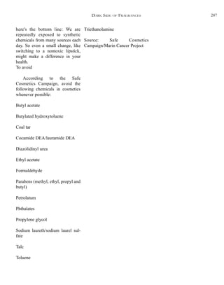 Triethanolamine
Source: Safe Cosmetics
Campaign/Marin Cancer Project
here's the bottom line: We are
repeatedly exposed to synthetic
chemicals from many sources each
day. So even a small change, like
switching to a nontoxic lipstick,
might make a difference in your
health.
To avoid
According to the Safe
Cosmetics Campaign, avoid the
following chemicals in cosmetics
whenever possible:
Butyl acetate
Butylated hydroxytoluene
Coal tar
Cocamide DEA/lauramide DEA
Diazolidinyl urea
Ethyl acetate
Formaldehyde
Parabens (methyl, ethyl, propyl and
butyl)
Petrolatum
Phthalates
Propylene glycol
Sodium laureth/sodium laurel sul-
fate
Talc
Toluene
DARK SIDE OF FRAGRANCES 287
 