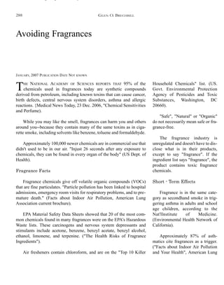 Avoiding Fragrances
JANUARY, 2007 PUBLICATION DATE NOT KNOWN
THE NATIONAL ACADEMY OF SCIENCES REPORTS THAT 95% of the
chemicals used in fragrances today are synthetic compounds
derived from petroleum, including known toxins that can cause cancer,
birth defects, central nervous system disorders, asthma and allergic
reactions. {Medical News Today, 23 Dec. 2006, "Chemical Sensitivities
and Perfume).
While you may like the smell, fragrances can harm you and others
around you--because they contain many of the same toxins as in ciga-
rette smoke, including solvents like benzene, toluene and formaldehyde.
Approximately 100,000 newer chemicals are in commercial use that
didn't used to be in our air. "Injust 26 seconds after any exposure to
chemicals, they can be found in every organ of the body" (US Dept. of
Health).
Fragrance Facts
Fragrance chemicals give off volatile organic compounds (VOCs)
that are fine particulates. "Particle pollution has been linked to hospital
admissions, emergency room visits for respiratory problems, and to pre-
mature death." (Facts about Indoor Air Pollution, American Lung
Association current brochure).
EPA Material Safety Data Sheets showed that 20 of the most com-
mon chemicals found in many fragrances were on the EPA's Hazardous
Waste lists. These carcinogens and nervous system depressants and
stimulants include acetone, benzene, benzyl acetate, benzyl alcohol,
ethanol, limonene, and terpenine. ("The Health Risks of Fragrance
Ingredients").
Air fresheners contain chloroform, and are on the "Top 10 Killer
Household Chemicals" list. (US.
Govt. Environmental Protection
Agency of Pesticides and Toxic
Substances, Washington, DC
20660).
"Safe", "Natural" or "Organic"
do not necessarily mean safe or fra-
grance-free.
The fragrance industry is
unregulated and doesn't have to dis-
close what is in their products,
except to say "fragrance". If the
ingredient list says "fragrance", the
product contains toxic fragrance
chemicals.
Short - Term Effects
Fragrance is in the same cate-
gory as secondhand smoke in trig-
gering asthma in adults and school
age children, according to the
Nat'llnstitute of Medicine.
(Environmental Health Network of
California).
Approximately 87% of asth-
matics cite fragrances as a trigger.
("Facts about Indoor Air Pollution
and Your Health", American Lung
GLEN O. BRECHBILL288
 