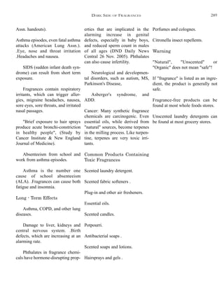 erties that are implicated in the
alarming increase in genital
defects, especially in baby boys,
and reduced sperm count in males
of all ages (DND Daily News
Central 26 Nov. 2005). Phthalates
can also cause infertility.
Neurological and developmen-
tal disorders, such as autism, MS,
Parkinson's Disease,
Asberger's syndrome, and
ADD.
Cancer: Many synthetic fragrance
chemicals are carcinogenic. Even
essential oils, while derived from
"natural" sources, become terpenes
in the milling process. Like turpen-
tine, terpenes are very toxic irri-
tants.
Common Products Containing
Toxic Fragrances
Scented laundry detergent.
Scented fabric softeners .
Plug-in and other air fresheners.
Essential oils.
Scented candles.
Potpourri.
Antibacterial soaps .
Scented soaps and lotions.
Hairsprays and gels .
Perfumes and colognes.
Citronella insect repellents.
Warning
"Natural", "Unscented" or
"Organic" does not mean "safe"!
If "fragrance" is listed as an ingre-
dient, the product is generally not
safe.
Fragrance-free products can be
found at most whole foods stores.
Unscented laundry detergents can
be found at most grocery stores.
Assn. handouts).
Asthma episodes, even fatal asthma
attacks (American Lung Assn.).
.Eye, nose and throat irritation
.Headaches and nausea.
SIDS (sudden infant death syn-
drome) can result from short term
exposure.
Fragrances contain respiratory
irritants, which can trigger aller-
gies, migraine headaches, nausea,
sore eyes, sore throats, and irritated
nasal passages.
"Brief exposure to hair sprays
produce acute bronchi-constriction
in healthy people", (Study by
Cancer Institute & New England
Journal of Medicine).
Absenteeism from school and
work from asthma episodes.
Asthma is the number one
cause of school absenteeism
(ALA). .Fragrances can cause both
fatigue and insomnia.
Long - Term Effects
Asthma, COPD, and other lung
diseases.
Damage to liver, kidneys and
central nervous system. .Birth
defects, which are increasing at an
alarming rate.
Phthalates in fragrance chemi-
cals have hormone-disrupting prop-
DARK SIDE OF FRAGRANCES 289
 