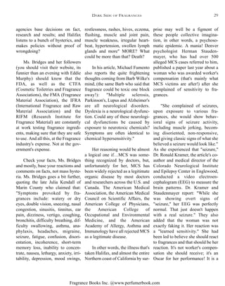 Fragrance Books Inc. @www.perfumerbook.com
restlessness, rashes, hives, eczema,
flushing, muscle and joint pain,
muscle weakness, irregular heart-
beat, hypertension, swollen lymph
glands and more" MORE? What
could be more than that? Death?
In his article, Michael Fumento
also reports the quite frightening
thoughts coming from Barb Wilke's
mind, (the same Barb who said that
fragrance could be toxic one block
away!): "Multiple sclerosis,
Parkinson's, Lupus and Alzheimer's
are all neurological disorders.
Dyslexia is a neurological dysfunc-
tion. Could any of these neurologi-
cal dysfunctions be caused by
exposure to neurotoxic chemicals?
Symptoms are often identical to
chemical hypersensitivity."
Her reasoning would be almost
a logical one if…MCS was some-
thing recognized by doctors, but,
unfortunately for her, MCS has
been widely rejected as a legitimate
organic disease by most doctors
and researchers across the U.S. and
Canada. The American Medical
Association, the American Medical
Council on Scientific Affairs, the
American College of Physicians,
the American College of
Occupational and Environmental
Medicine, and the American
Academy of Allergy, Asthma and
Immunology have all rejected MCS
as a legitimate disease.
In other words, the illness that's
taken Halifax, and almost the entire
Northern coast of California by sur-
prise may well be a figment of
these people collective imagina-
tion, in other words, a psychoso-
matic epidemic. A mania! Denver
psychologist Herman Stauden-
mayer, who has had over 500
alleged MCS cases referred to him,
published a paper last year about a
woman who was awarded worker's
compensation (that's mainly what
MCS victims are after!) after she
complained of sensitivity to fra-
grances.
"She complained of seizures,
upon exposure to various fra-
grances, she would show behav-
ioral signs of seizure activity,
including muscle jerking, becom-
ing disoriented, non-responsive,
and giving classic signs of what she
believed a seizure would look like."
As she experienced that "seizure,"
Dr. Ronald Kramer, the article's co-
author and medical director of the
Colorado Neurological Institute
and Epilepsy Center in Englewood,
conducted a video electroen-
cephalogram (EEG) to measure the
brain patterns. Dr. Kramer and
Staudenmayer report: "While she
was showing overt signs of
"seizure," her EEG was perfectly
normal. That just doesn't happen
with a real seizure." They also
added that the woman was not
exactly faking it. Her reaction was
a "learned sensitivity." She had
been led to believe she should react
to fragrances and that should be her
reaction. It's not worker's compen-
sation she should receive; it's an
Oscar for her performance! It is a
agencies base decisions on fact,
research and results; and Halifax
listens to a bunch of hysterics, and
makes policies without proof of
wrongdoing?
Ms. Bridges and her followers
(you should visit their website, its
funnier than an evening with Eddie
Murphy) should know that the
FDA, as well as the CTFA
(Cosmetic Toiletries and Fragrance
Associations), the FMA (Fragrance
Material Association), the IFRA
(International Fragrance and Raw
Material Association) and the
RIFM (Research Institute for
Fragrance Material) are constantly
at work testing fragrance ingredi-
ents, making sure that they are safe
to use. And all this, at the Fragrance
industry's expense. Not at the gov-
ernment's expense.
Check your facts, Ms. Bridges
and mostly, base your reactions and
comments on facts, not mass hyste-
ria. Ms. Bridges goes a bit further,
quoting the late Julia Kendall of
Marin County who claimed that:
"Symptoms provoked by fra-
grances include: watery or dry
eyes, double vision, sneezing, nasal
congestion, sinusitis, tinnitus, ear
pain, dizziness, vertigo, coughing,
bronchitis, difficulty breathing, dif-
ficulty swallowing, asthma, ana-
phylaxis, headaches, migraine,
seizure, fatigue, confusion, disori-
entation, incoherence, short-term
memory loss, inability to concen-
trate, nausea, lethargy, anxiety, irri-
tability, depression, mood swings,
DARK SIDE OF FRAGRANCES 29
 