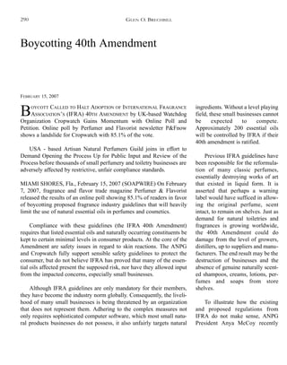 Boycotting 40th Amendment
FEBRUARY 15, 2007
BOYCOTT CALLED TO HALT ADOPTION OF INTERNATIONAL FRAGRANCE
ASSOCIATION’S (IFRA) 40TH AMENDMENT by UK-based Watchdog
Organization Cropwatch Gains Momentum with Online Poll and
Petition. Online poll by Perfumer and Flavorist newsletter P&Fnow
shows a landslide for Cropwatch with 85.1% of the vote.
USA - based Artisan Natural Perfumers Guild joins in effort to
Demand Opening the Process Up for Public Input and Review of the
Process before thousands of small perfumery and toiletry businesses are
adversely affected by restrictive, unfair compliance standards.
MIAMI SHORES, Fla., February 15, 2007 (SOAPWIRE) On February
7, 2007, fragrance and flavor trade magazine Perfumer & Flavorist
released the results of an online poll showing 85.1% of readers in favor
of boycotting proposed fragrance industry guidelines that will heavily
limit the use of natural essential oils in perfumes and cosmetics.
Compliance with these guidelines (the IFRA 40th Amendment)
requires that listed essential oils and naturally occurring constituents be
kept to certain minimal levels in consumer products. At the core of the
Amendment are safety issues in regard to skin reactions. The ANPG
and Cropwatch fully support sensible safety guidelines to protect the
consumer, but do not believe IFRA has proved that many of the essen-
tial oils affected present the supposed risk, nor have they allowed input
from the impacted concerns, especially small businesses.
Although IFRA guidelines are only mandatory for their members,
they have become the industry norm globally. Consequently, the liveli-
hood of many small businesses is being threatened by an organization
that does not represent them. Adhering to the complex measures not
only requires sophisticated computer software, which most small natu-
ral products businesses do not possess, it also unfairly targets natural
ingredients. Without a level playing
field, these small businesses cannot
be expected to compete.
Approximately 200 essential oils
will be controlled by IFRA if their
40th amendment is ratified.
Previous IFRA guidelines have
been responsible for the reformula-
tion of many classic perfumes,
essentially destroying works of art
that existed in liquid form. It is
asserted that perhaps a warning
label would have sufficed in allow-
ing the original perfume, scent
intact, to remain on shelves. Just as
demand for natural toiletries and
fragrances is growing worldwide,
the 40th Amendment could do
damage from the level of growers,
distillers, up to suppliers and manu-
facturers. The end result may be the
destruction of businesses and the
absence of genuine naturally scent-
ed shampoos, creams, lotions, per-
fumes and soaps from store
shelves.
To illustrate how the existing
and proposed regulations from
IFRA do not make sense, ANPG
President Anya McCoy recently
GLEN O. BRECHBILL290
 
